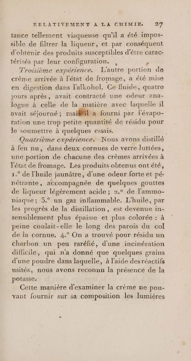 tance tellement visqueuse qu'il a été impos- sible de filtrer la liqueur, et par conséquent d'obtenir des produits susceptibles d'être carac- térisés par leur configuration. | à Troisième exp érience. L'autre portion de crème arrivée à l'état de fromage, a été mise en digestion dans l'alkohol. Ce fluide, quatre Jours aprés, avait contracté une ads ana- logue à celle de la matière avec laquelle il avait séjourné ; mai@Mil à fourni par lévapo- ration une trop petite quantité de résidu pour le soumettre à quelques essais. y Quatrième expérience. Nous avons distilié à feu nu, dans deux cornues de verre luttées, une portion de chacune des crèmes arrivées à l'état de fromage. Les produits obtenus ont été, 1.° de l'huile jaunâtre, d’une odeur forte et pé- nétrante, accompagnée de quelques gouttes de liqueur légèrement acide; 2.° de l'ammo- niaque; 3.° un gaz inflammable. L'huile, par les progrès de la distillation, est devenue in- sensiblement plus épaisse et plus colorée : à peine coulait-elle le long des parois du col de la cornue. 4.° On a trouvé pour résidu un charbon un peu raréfñié, d'une incinération difficile, qui n'a donné que quelques grains d'une poudre dans laquelle, à l'aide des RAT usités, nous avons reconnu la présence de la potasse. Cette manière d'examiner la crème ne pou- vant fournir sur sa composition les lumières