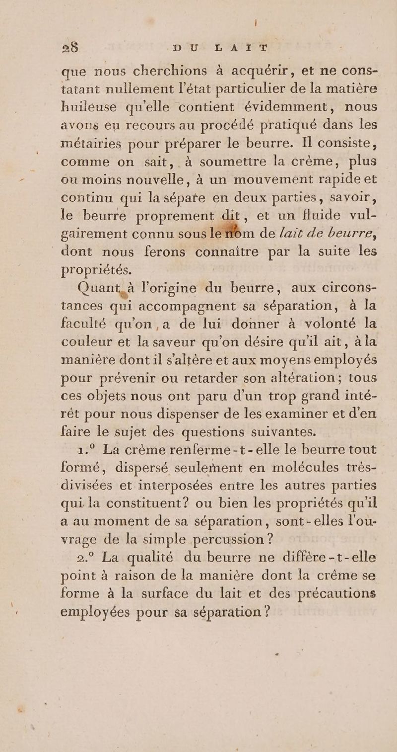 | 28 DU LAIT que nous cherchions à acquérir, et ne cons- tatant nullement l'état particulier de la matière huiléuse qu'elle contient évidemment, nous avons eu recours au procédé pratiqué dans les métairies pour préparer le beurre. I consiste, comme on sait, à soumettre la crème, plus ou moins nouvelle, à un mouvement rapide et continu qui lasépate en deux parties, savoir, le beurre proprement dit, et un fluide vul- gairement connu sous le “om de /art de beurre, dont nous ferons connaitre par la suite les propriétés. | Quant, à l'origine du beurre, aux circons- tances qui accompagnent sa séparation, à la faculté qu'on ,a de lui donner à volonté la couleur et la saveur qu’on désire qu'il ait, à la manière dont il s’altère et aux moyens employés pour prévenir ou retarder son altération; tous ces objets nous ont paru d'un trop grand inté- rêt pour nous dispenser de les examiner et d'en faire le sujet des questions suivantes. 1.° La crème renferme-t-elle le beurre tout formé, dispersé seulement en molécules très- divisées et interposées entre les autres parties qui la constituent? ou bien les propriétés qu'il a au moment de sa séparation, sont-elles l'ou- vrage de la simple percussion ? 2° La qualité du beurre ne diffère -t-elle point à raison de la manière dont la crême se forme à la surface du lait et des précautions employées pour sa séparation ?