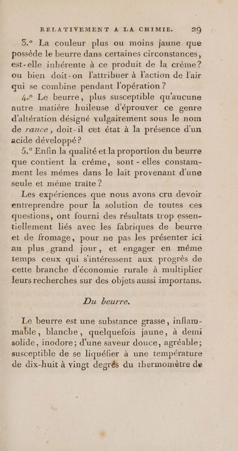 3.° La couleur plus ou moins jaune que possède le beurre dans certaines circonstances, est-elle inhérente à ce produit de la crème? ou bien doit-on l'attribuer à Faction de l'air qui se combine pendant l'opération ? 4° Le beurre, plus susceptible qu'aucune autre matière huileuse d'éprouver ce genre d’altération désigné vulgairement sous le nom de rance , doit-il cet état à la présence d'un acide développé? 5.° Enfin la qualité et la proportion du beurre que contient la crême, sont-elles constam- ment les mêmes dans le lait provenant d'une seule et même traite ? | Les expériences que nous avons cru devoir entreprendre pour la solution de toutes ces questions, ont fourni des résultats trop essen- tiellement liés avec les fabriques de beurre : et de fromage, pour ne pas les présenter ici au plus grand jour, et engager en même temps ceux qui sintéressent aux progres de cette branche d'économie rurale à multiplier leurs recherches sur des objets aussi importans. Du beurre. Le beurre est une substance grasse, inflam- mable, blanche, quelquefois jaune, à demi solide, inodore; d’une saveur douce, agréable; susceptible de se liquéfier à une température de dix-huit à vingt degrés du thermometre de