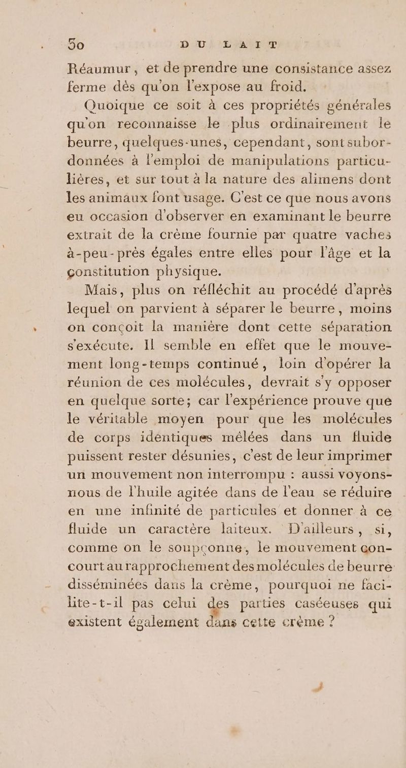 50 DIU} LA EUT Réaumur , et de prendre une consistance assez ferme dès qu'on l'expose au froid. Quoique ce soit à ces propriétés générales qu'on reconnaisse Le plus ordinairement le beurre, quelques-unes, cependant, sont subor- données à l'emploi de manipulations particu- lières, et sur tout à la nature des alimens dont les animaux font usage. C'est ce que nous avons eu occasion d'observer en examinant le beurre extrait de la crème fournie par quatre vaches à-peu-près égales entre elles pour l’âge et la constitution physique. Mais, plus on réfléchit au procédé d'après lequel on parvient à séparer le beurre, moins on conçoit la manière dont cette séparation s'exécute. Il semble en effet que le mouve- ment long-temps continué, loin d'opérer la réunion de ces molécules, devrait s'y opposer en quelque sorte; car l'expérience prouve que le véritable moyen pour que les molécules de corps identiques mêlées dans un fluide puissent rester désunies, c'est de leur imprimer un mouvement non interrompu : aussi VOYOnS- nous de l'huile agitée dans de l'eau se réduire en une infinité de particules et donner à ce fluide un caractère laiteux. D'ailleurs, si, comme on le soupconne, le mouvement gon- courtaurapprochement des molécules de beurre disséminées daus la crème, pourquoi ne faci- lite-t-il pas celui La parties caséeuses qui existent également dans cette crème ?