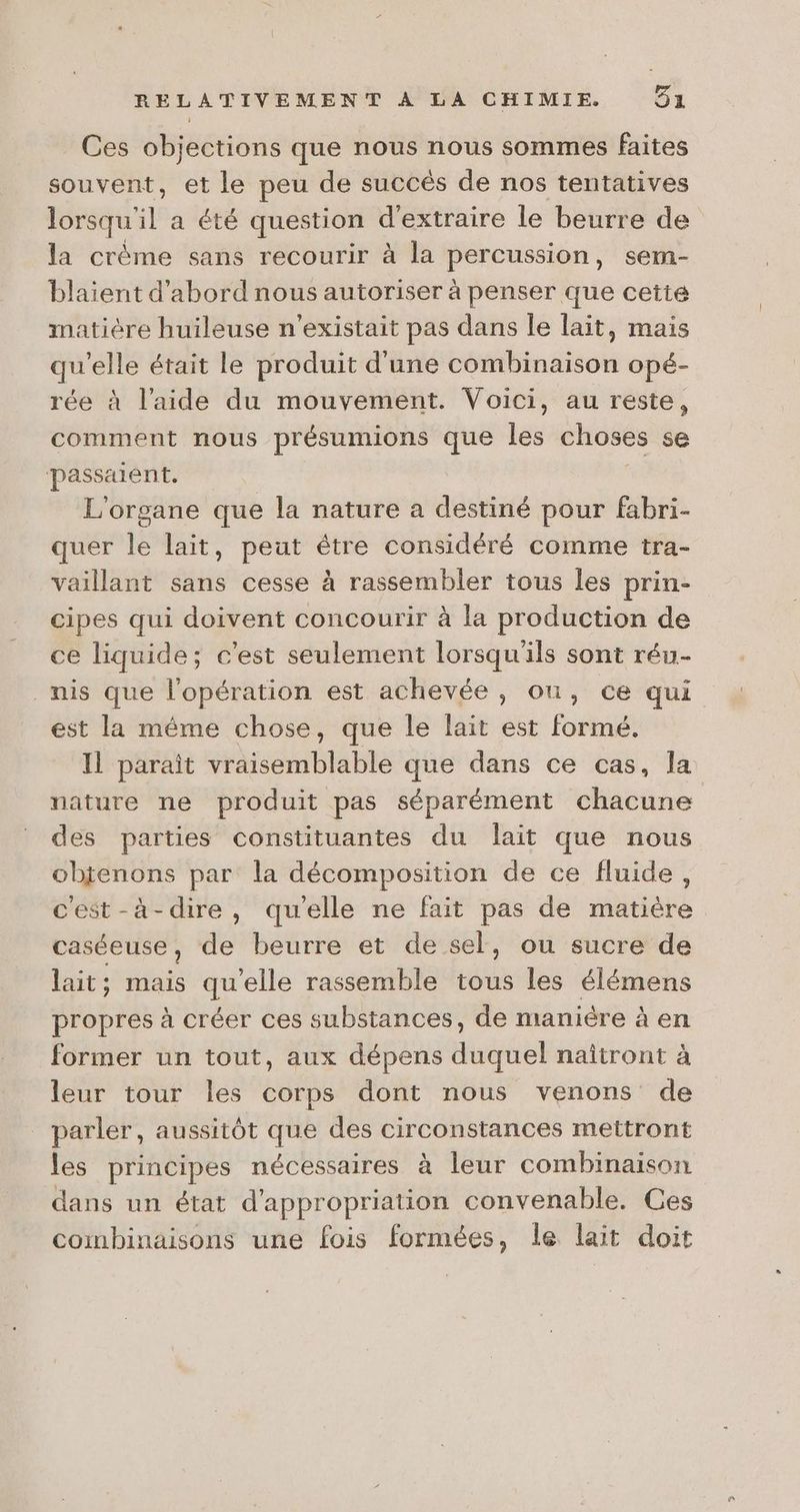 Ces objections que nous nous sommes faites souvent, et le peu de succés de nos tentatives lorsqu L a été question d'extraire le beurre de la crème sans recourir à la percussion, sem- blaient d’abord nous autoriser à penser que cette matière huileuse n'existait pas dans le lait, mais qu’elle était le produit d'une combinaison opé- rée à l’aide du mouvement. Voici, au reste, comment nous présumions sa les choses se passaient. L'organe que la nature a acte pour fabri- quer le lait, peut être considéré comme tra- vaillant sans cesse à rassembler tous les prin- cipes qui doivent concourir à la production de ce liquide; c'est seulement lorsqu'ils sont réu- _nis que l'opération est achevée, où, ce qui est la même chose, que le lait est formé. Il parait vraisemblable que dans ce cas, la nature ne produit pas séparément chacune des parties constituantes du lait que nous objenons par la décomposition de ce fluide, cest-à-dire, quelle ne fait pas de matière caséeuse ; de beurre et de sel, ou sucre de lait; mais qu elle rassemble té les élémens propres à créer ces substances, de manière à en former un tout, aux dépens duquel naîtront à leur tour les corps dont nous venons de _ parler, aussitôt que des circonstances mettront les principes nécessaires à leur combinaison dans un état d’appropriation convenable. Ces combinaisons une fois formées, le lait doit