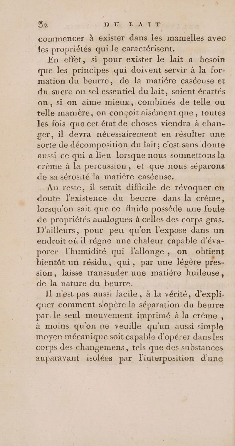 5e DUX EL MAT UN commencer à exister dans les mamelles avec les propriétés qui le caractérisent. En effet, si pour exister le lait a besoin que les principes qui doivent servir à la for- mation du beurre, de la matière caséeuse et du sucre ou sel essentiel du lait, soient écartés ou, si on aime mieux, combinés de telle ou telle manière, on conçoit aisément que, toutes les fois que cet état de choses viendra à chan- ser, il devra nécessairement en résulter une sorte de décomposition du lait; c'est sans doute aussi ce qui a lieu lorsque nous soumettons la crème à la percussion, et que nous séparons de sa sérosité la matière caséeuse. Au reste, il serait difficile de révoquer en doute l'existence du beurre dans la crème, lorsqu'on sait que ce fluide possède une foule de propriétés analogues à celles des corps gras. D'ailleurs, pour peu qu'on l’expose dans un endroit où il rêgne une chaleur capable d'éva- porer l'humidité qui l'allonge, on obtient bientôt un résidu, qui, par une légère pres- sion, laisse at une matière huileuse, de la nature du beurre. | Il nest pas aussi facile, à la vérité, d’expli- quer comment sopère la séparation du beurre par. le seul mouvement imprimé à la crème, à moins quon ne veuille qu'un aussi simple moyen mécanique soit capable d'opérer dans les corps des changemens, tels que des substances auparavant isolées par linterposition d'une