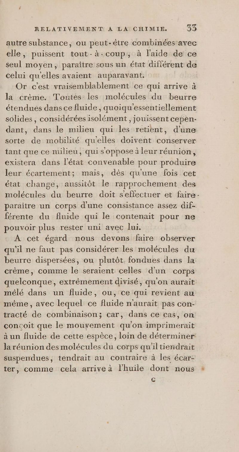 autre substance, ou peut-être combinées'avec elle, puissent tout-à-coup, à l'aide de ce seul moyen, paraître sous un état diflérent de celui qu elles avaient auparavant. Or c'est vraisemblablement ce qui arrive à la crème. Toutes les molécules du beurre étendues dans ce fluide, quoiqu'essentiellement solides, considérées isolément, jouissent cepen- dant, dans le milieu qui les retient, d’une sorte de mobilité quelles doivent conserver tant que ce milieu, qui s'oppose à leur réunion, existera dans l'état convenable pour produire leur écartement; mais, dès qu'une fois cet état change, aussitôt le rapprochement des molécules du beurre doit s'effectuer et faire paraitre un corps d'une consistance assez dif- férente du fluide qui le contenait pour ne pouvoir plus rester uni avec lui. A cet égard nous devons faire observer qu'il ne faut pas considérer les molécules du beurre dispersées, ou plutôt. fondues dans la crème, comme le seraient celles d'un corps quelconque, extrêmement divisé, qu'on aurait mélé dans un fluide, ou, ce qui revient au même, avec lequel ce fluide n'aurait pas con- tracté de combinaison; car, dans ce cas, on concoit que le mouvement qu'on imprimerait la réunion des molécules du corps qu'il tiendrait suspendues, tendrait au contrairé à les écar- ter, comme cela arrive à l'huile dont nous € 2
