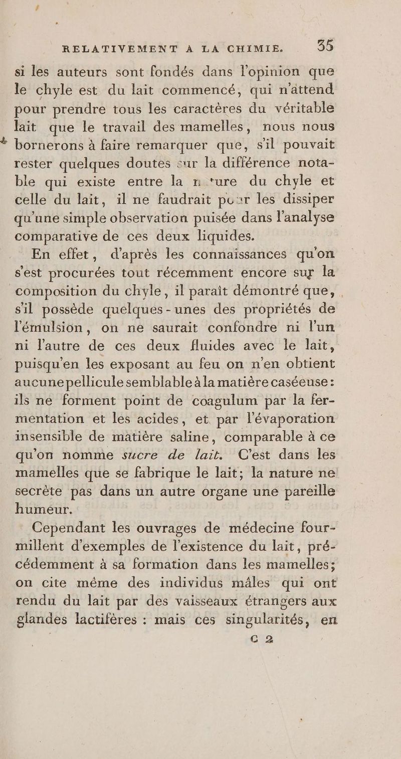 si les auteurs sont fondés dans l'opinion que le chyle est du lait commencé, qui n'âttend pour prendre tous les caractères du véritable lait que le travail des mamelles, nous nous bornerons à faire remarquer que, s'il pouvait rester quelques doutes sur la différence nota- ble qui existe entre la n ture du chyle et celle du lait, il ne faudrait pour les dissiper qu'une simple observation puisée dans l'analyse comparative de ces deux liquides. | En effet, d’après les connaissances qu'on s'est procurées tout récemment encore suy la composition du chyle, il parait démontré que, . s'il possède quelques-unes des propriétés de l'émulsion, on ne saurait confondre ni l’un ni l’autre de ces deux fluides avec le lait, puisqu'en les exposant au feu on n’en obtient aucune pellicule semblable à la matière caséeuse: ils ne forment point de coagulum par la fer- mentation et les acides, et. par l'évaporation insensible de matière saline, comparable à ce qu'on nomme sucre de lait. C'est dans les mamelles que se fabrique le lait; la nature ne secrète pas dans un autre organe une pareille humeur. Cependant les ouvrages de médecine four- millent d'exemples de l'existence du lait, pré- cédemment à sa formation dans les mamelles; on cite même des individus mâles qui ont rendu du lait par des vaisseaux étrangers aux glandes lactifères : mais ces singularités, en C 2