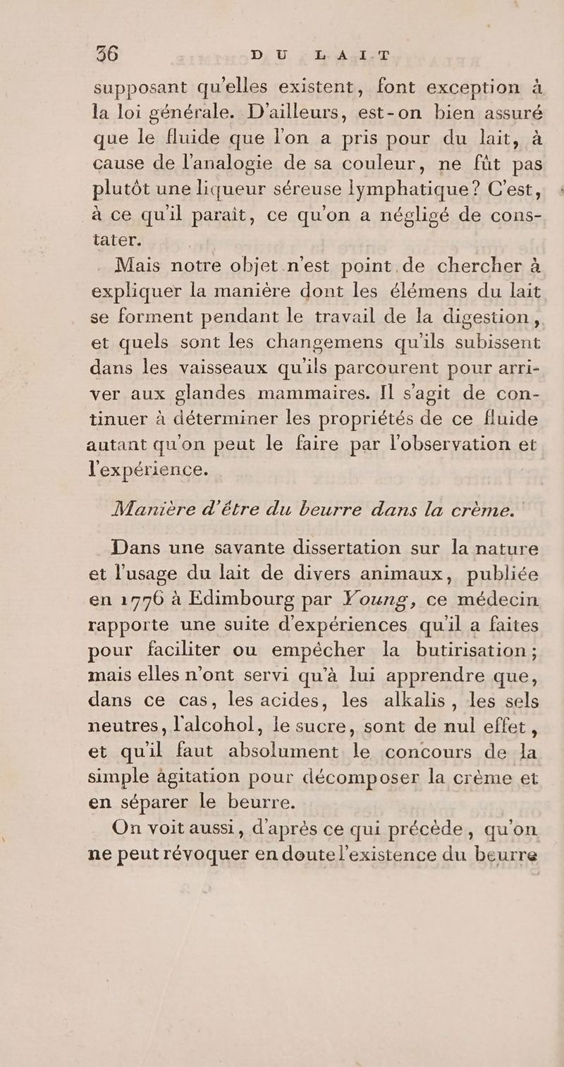 supposant qu'elles existent, font exception à la loi générale. D'ailleurs, est-on bien assuré que le fluide que l'on a pris pour du lait, à cause de l’analogie de sa couleur, ne fût pas plutôt une liqueur séreuse Iymphatique? C'est, à ce quil parait, ce qu'on a négligé de cons- tater. Mais notre objet n’est point.de chercher à expliquer la manière dont les élémens du lait se forment pendant le travail de la digestion, et quels sont les changemens qu'ils subissent dans les vaisseaux qu'ils parcourent pour arri- ver aux glandes mammaires. Il s’agit de con- tinuer à déterminer les propriétés de ce fluide autant qu'on peut le faire par l'observation et l'expérience. Manière d’être du beurre dans la crème. Dans une savante dissertation sur la nature et l'usage du lait de divers animaux, publiée en 1776 à Edimbourg par Young, ce médecin rapporte une suite d'expériences qu'il a faites pour faciliter ou empécher la butirisation ; mais elles n’ont servi qu’à lui apprendre que, dans ce cas, les acides, les alkalis, les sels neutres, l'alcohol, le sucre, sont de nul effet, et quil faut absolument le concours de la simple âgitation pour décomposer la crème et en séparer le beurre. On voit aussi, d'après ce qui précède, qu'on ne peut révoquer en doute l'existence du beurre