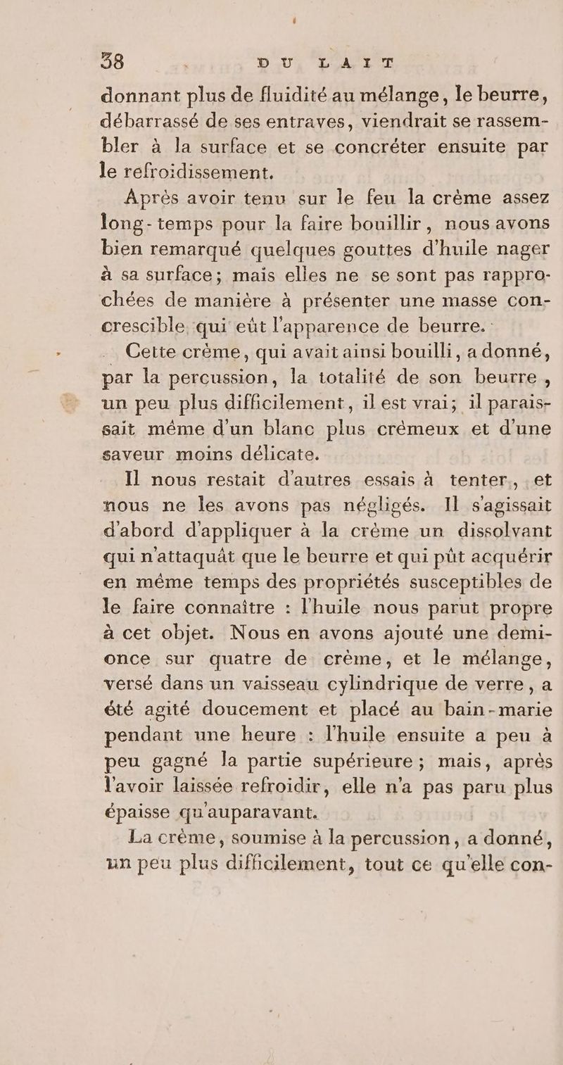 donnant plus de fluidité au mélange, le beurre, débarrassé de ses entraves, viendrait se rassem- bler à la surface et se concréter ensuite par le refroidissement. Après avoir tenu sur le feu la crème assez long- temps pour la faire bouillir, nous avons bien remarqué quelques gouttes d'huile nager à sa surface; mais elles ne se sont pas rappro- chées de manière à présenter une masse con- crescible ‘qui eût l'apparence de beurre. … Cette crème, qui avait ainsi bouilli, a donné, par la percussion, la totalité de son beurre, un peu plus difficilement, il est vrai; il parais- sait même d'un blanc plus crémeux et d'une saveur moins délicate. Il nous restait d'autres essais à tenter., et nous ne les avons pas négligés. Il s'agissait d'abord d'appliquer à la crème un dissolvant qui nattaquât que le beurre et qui pût acquérir en même temps des propriétés susceptibles de le faire connaître : l'huile nous parut propre à cet objet. Nous en avons ajouté une demi- once sur quatre de crème, et le mélange, versé dans un vaisseau cylindrique de verre, a été agité doucement et placé au bain-marie pendant une heure : l'huile ensuite a peu à peu gagné Ja partie supérieure ; mais, après l'avoir laissée refroidir, elle n'a pas paru plus épaisse qu'auparavant. La crème, soumise à la percussion, a donné, un peu plus difficilement, tout ce qu'elle con-