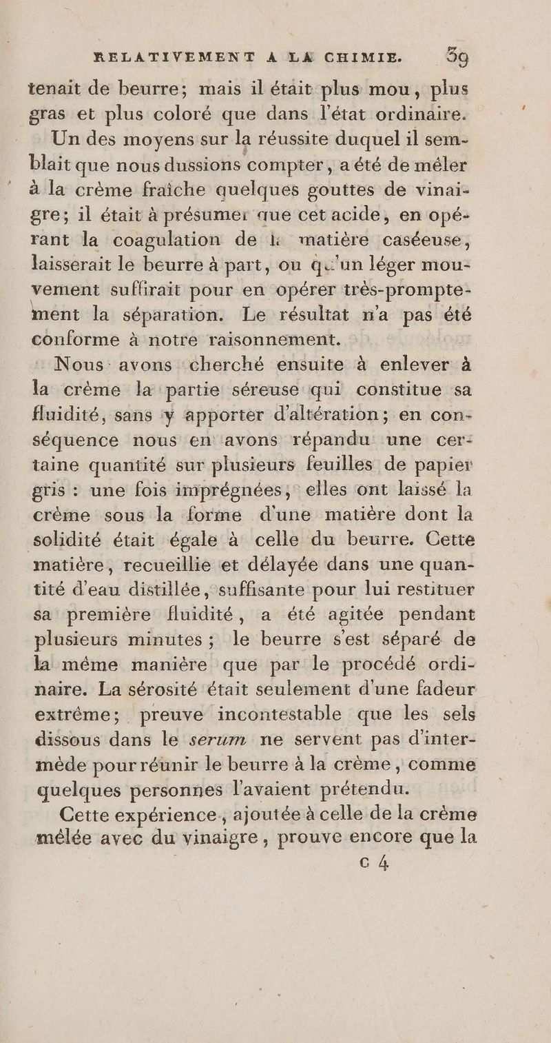 tenait de beurre; mais il était plus mou, plus gras et plus coloré que dans l’état ordinaire. Un des moyens sur la réussite duquel il sem- blait que nous dussions compter, a été de méler à la crème fraiche quelques gouttes de vinai- gre; il était à présumer que cet acide, en opé- rant la coagulation de l: matière caséeuse, laisserait le beurre à part, ou qu'un léger mou- vement suffirait pour en opérer ives-prompte ment la séparation. Le résultat na pes été conforme à notre raisonnement. | Nous: avons cherché ensuite à enlever à la crème la partie séreuse qui constitue sa fluidité, sans ‘ÿ apporter d'altération; en con- séquence nous en avons répandu une cer- taine quantité sur plusieurs feuilles de papier gris : : une fois imprégnées, elles ont laissé la crème sous la forme dune matière dont la solidité était égale à celle du beurre. Cette matière, recueillie et délayée dans une quan- tité d’eau distillée , suffisante pour lui restituer sa première fluidité réaRrété agitée pendant plusieurs minutes ; le beurre s'est séparé de la méme manière que par le procédé ordi- naire. La sérosité était seulement d'une fadeur extrême; preuve incontestable que les sels dissous dans le serum ne servent pas d'inter- mède pour réunir le beurre à la crème , comme quelques personnes l'avaient pr incite Cette expérience, ajoutée à celle de la crème mélée avec du vinaigre, prouve encore que la C4