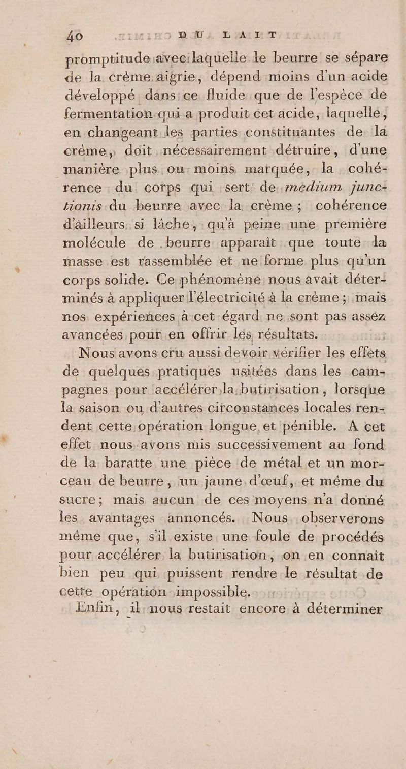 promptitudeavec:laquelle le beurre se sépare de la crème aigrie, dépend moins d'un acide développé dans:ce fluide que de l'espèce de fermentation qui a produit cet acide, laquelle, en changeant les parties constituantes de la crème, doit nécessairement détruire, d'une manière plus ou: moins marquée, la cohé- rence du corps qui sert: de:1edium junc- tionis.-du beurre avec la crème ; cohérence d'äilleurs: si lâche, qu'a peine une première molécule de .beurre apparait que toute da masse est rassemblée et ne forme plus qu'un corps solide. Ce phénomène nous avait déter- minés à appliquer l'électricité à la crème ; mais nos expérieces à cet égard ne sont pas assez avancées pour en offrir 14e résultats. Nous avons cru aussi devoir vérifier les effète de quelques pratiques usttées dans les cam- pagnes pour accélérer;la;butirisation, lorsque la saison ou d'autres circonstances fine ren- dent cette;opération longue. et pénible. A cet effet nous:avons mis successivement au fond de la baratte une pièce de métal et un mor- ceau de beurre , un jaune. d'œuf, et même du sucre; mais aucun de ces moyens n'a donné les avantages annoncés. Nous. observerons méme que, sil existe une foule de procédés pour accélérer, la butirisation, on en connait bien peu qui puissent rendre le résultat .de cette opération impossible. Enfin, il:nous restait encore à déterminer