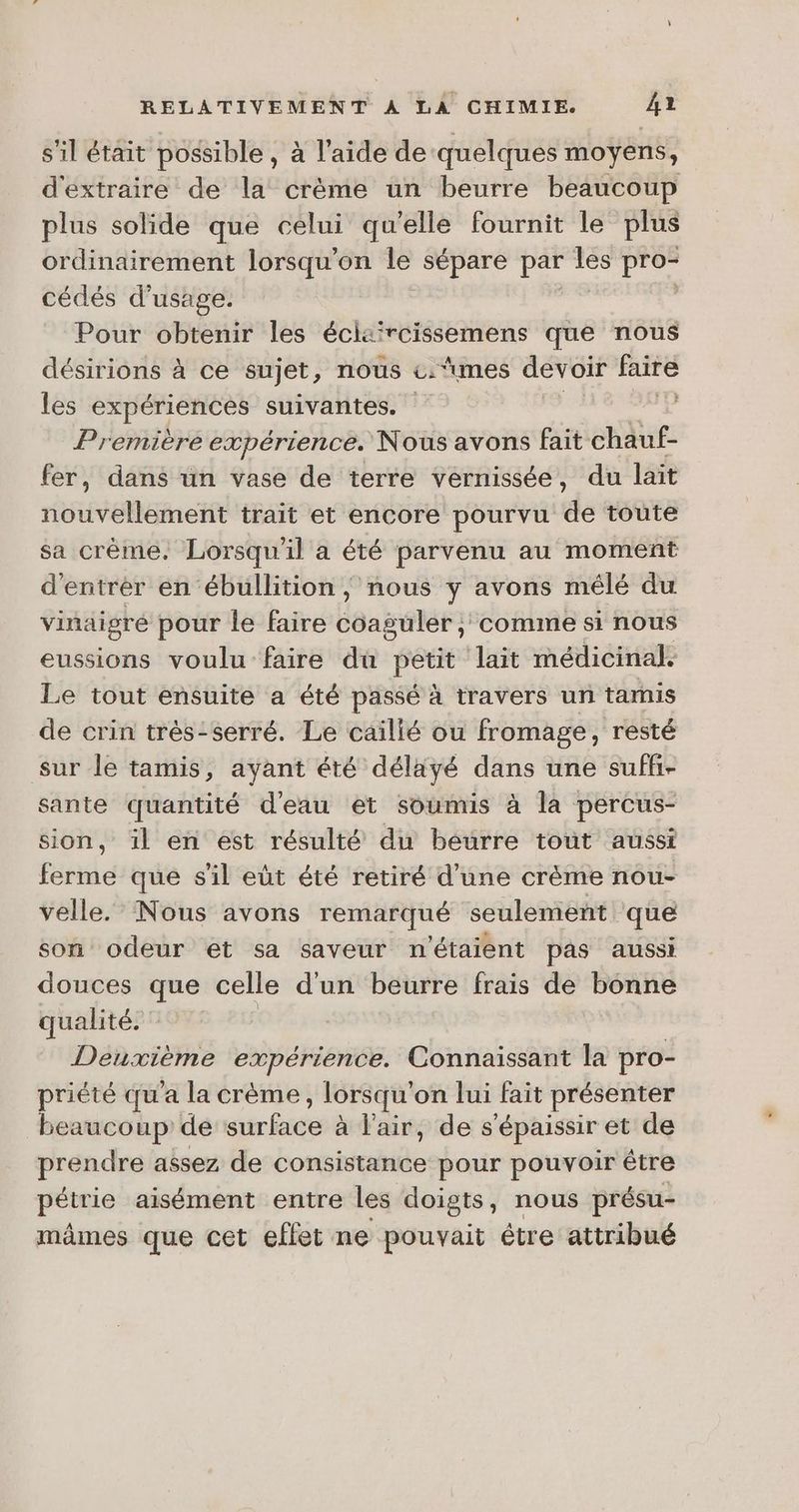 s'il était possible , à l'aide de ‘quelques moyens, d'extraire de la crème un beurre beaucoup plus solide que celui qu'elle fournit le plus ordinairement lorsqu'on le sépare par les pro- cédés d'usage. | Pour obtenir les écis'rcissemens que nous désirions à ce sujet, nous c.‘umes devoir faire les expériences suivantes. Première expérience. Nous avons fait chauf- fer, dans un vase de terre vernissée, du lait nouvellement trait et encore pourvu de toute sa crème. Lorsqu'il a été parvenu au moment d'entrèr en ébullition} nous y avons mélé du vinaigré pour le faire Éeaselern comime si nous eussions voulu faire du petit lait médicinal. Le tout ensuite a été passé à travers un tamis de crin très:serré. Le cailié ou fromage, resté sur le tamis, ayant été déläyé dans une suffi- sante quantité d'eau et soumis à la percus- sion, il en est résulté du beurre tout aussi ferme que s'il eùt été retiré d'une crème nou- velle. Nous avons remarqué seulement que son odeur et sa saveur n'étaient pas aussi douces que celle d'un beurre frais de bonne qualité. Deuxième expérience. Connaissant la pro- priété qu'a la crème, lorsqu’ on lui fait présenter beaucoup de atrÉtée à l'air, de s'épaissir et de prendre assez de consistance pour pouvoir être pétrie aisément entre les doigts, nous présu- mâmes que cet effet ne pouvait étre attribué