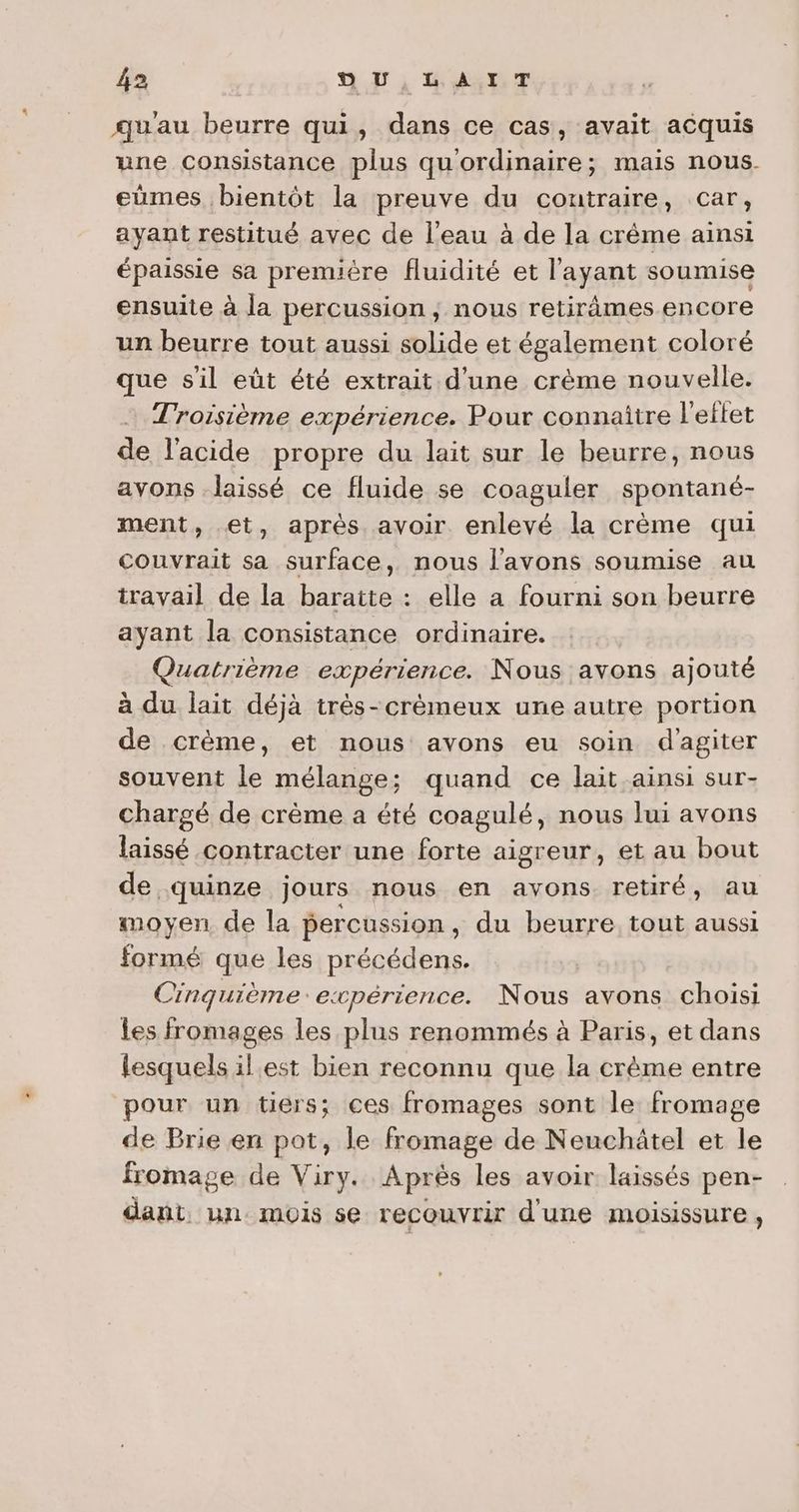 qu'au beurre qui, dans ce cas, avait acquis une consistance plus qu'ordinaire; mais nous. eumes bientôt la preuve du coutraire, car, ayant restitué avec de l'eau à de la crême ainsi épaissie sa première fluidité et l'ayant soumise ensuite à la percussion; nous retirâmes encore un beurre tout aussi solide et également coloré que sil eût été extrait d'une crème nouvelle. Troisième expérience. Pour connaître l'eftet de l'acide propre du lait sur le beurre, nous avons laissé ce fluide se coaguler spontané- ment, et, après avoir enlevé la crème qui couvrait sa surface, nous l'avons soumise au travail de la baratte : elle a fourni son beurre ayant la consistance ordinaire. Quatrième expérience. Nous avons ajouté à du lait déjà très-crèmeux une autre portion de crème, et nous avons eu soin d'agiter souvent le mélange; quand ce lait ainsi sur- chargé de crème a été coagulé, nous lui avons laissé contracter une forte aigreur, et au bout de quinze jours nous en avons retiré, au moyen de la percussion , du beurre tout aussi formé que les précédens. Cinquième: expérience. Nous avons choisi Les fromages les plus renommés à Paris, et dans lesquels il est bien reconnu que la crème entre pour un tiers; ces fromages sont le fromage de Brie en pot, le fromage de Neuchâtel et le fromage de Viry. Après les avoir laissés pen- dant. un. mois se recouvrir d'une moisissure,