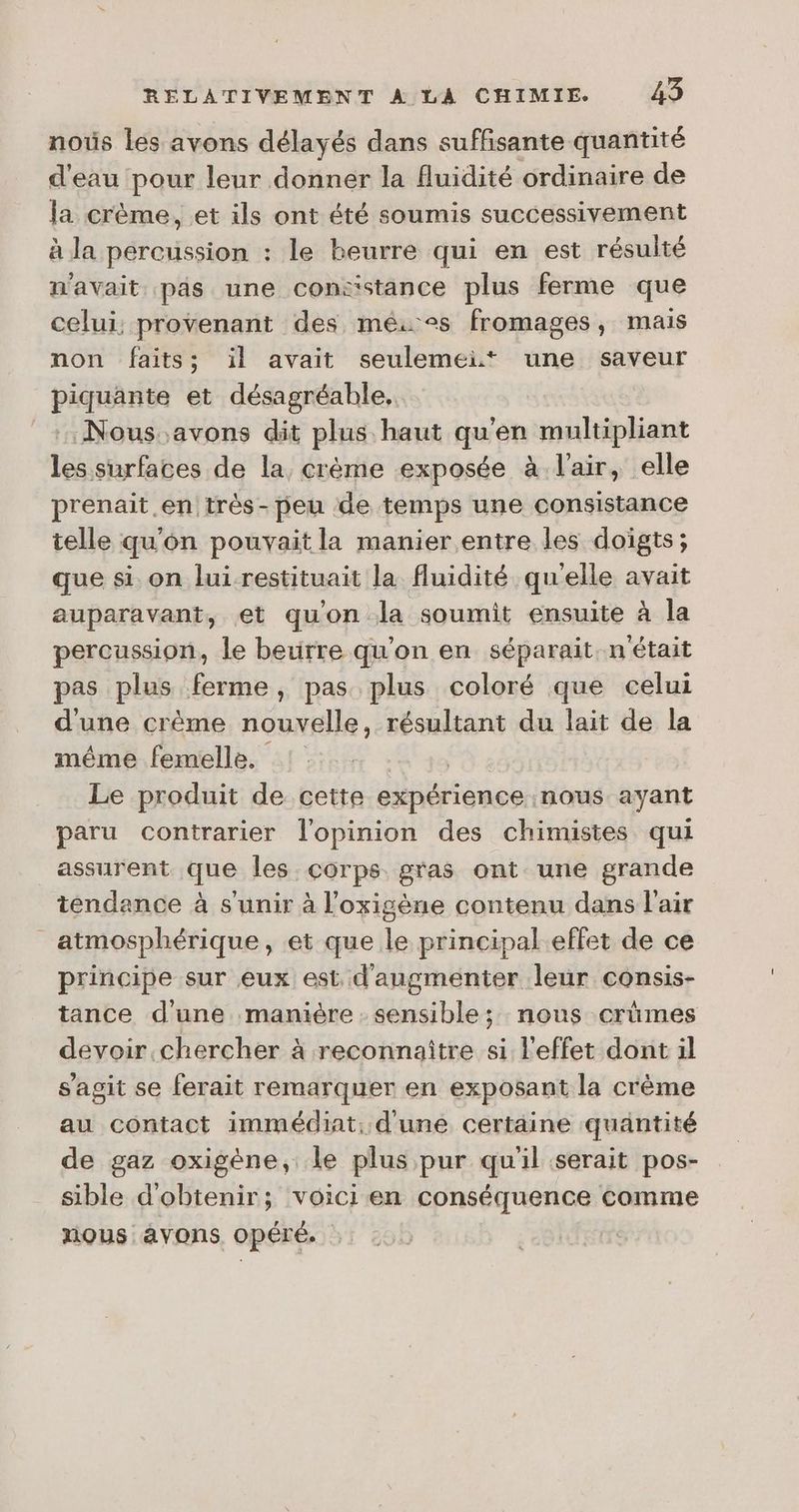 nous les avons délayés dans suffisante quantité d'eau pour leur donner la fluidité ordinaire de Ja crème, et ils ont été soumis successivement à la percussion : le beurre qui en est résulté n'avait pas une constance plus ferme que celui, provenant des mês+s fromages, mais non faits; il avait seulemei* une saveur piquante et désagréable, :: Nous.avons dit plus haut qu'en multipliant les surfaces de la crème exposée à l'air, elle prenait .en très-peu de temps une consistance telle qu'on pouvait la manier entre les doigts; que si on lui restituait la fluidité quelle avait auparavant, et qu'on la soumit ensuite à la percussion, le betirre qu’on en séparait. n'était pas plus ferme, pas plus coloré que celui d'une crème nouvelle, résultant du lait de la même femelle. Le produit de cette expérience. nous ayant paru contrarier l'opinion des chimistes qui assurent que les corps gras ont une grande tendance à s'unir à l’oxigène contenu dans l'air atmosphérique, et que le principal.effet de ce principe sur eux est d'augmenter leur consis- tance d'une manière . sensible; nous crûmes devoir chercher à reconnaître si l'effet dont il s’agit se ferait remarquer en exposant la crème au contact immédiat: d'une certaine quantité de gaz oxigène, le plus pur qu'il serait pos- sible d'obtenir; voicien conséquence comme nous avons opéré.
