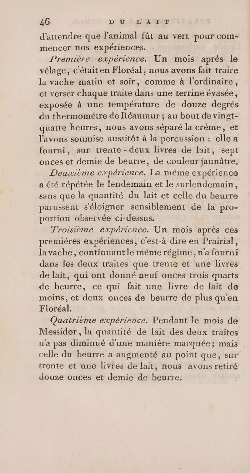 d'attendre que l'animal füt au vert pour com- mencer nos expériences. Première expérience. Un mois après le vélage, c'était en Floréal, nous avons fait traire la vache matin et soir, comme à l'ordinaire, et verser chaque traite dans une terrine évasée, exposée à une température de douze degrés du thermométre de Réaumur ; au bout de vingt- quatre heures, nous avons séparé la crème, et l'avons soumise aussitôt à la percussion : elle a fourni, sur trente - deux livres de lait, sept onces et demie de beurre, de couleur jaunâtre. Deuxième expérience. La mème expérience a été répétée Îe lendemain et le surlendemain, sans que la quantité du lait et celle du beurre parussent s'éloigner sensiblement de la pro- portion observée ci-dessus. Troisième expérience. Un mois après ces premières expériences, c'est-à-dire en Prairial, la vache, continuant le même régime, n'a fourni dans les deux traites que trente et une livres de lait, qui ont donné neuf onces trois quarts de beurre, ce qui fait une livre de lait de moins, et deux onces de beurre de plus qu'en Floréal. Quatrième expérience. Pendant le mois de Messidor , la quantité de lait des deux traites n'a pas diminué d'une manière marquée; mais celle du beurre a augmenté au point que, sur trente et une livres de lait, nous avons retiré douze onces et demie de beurre.
