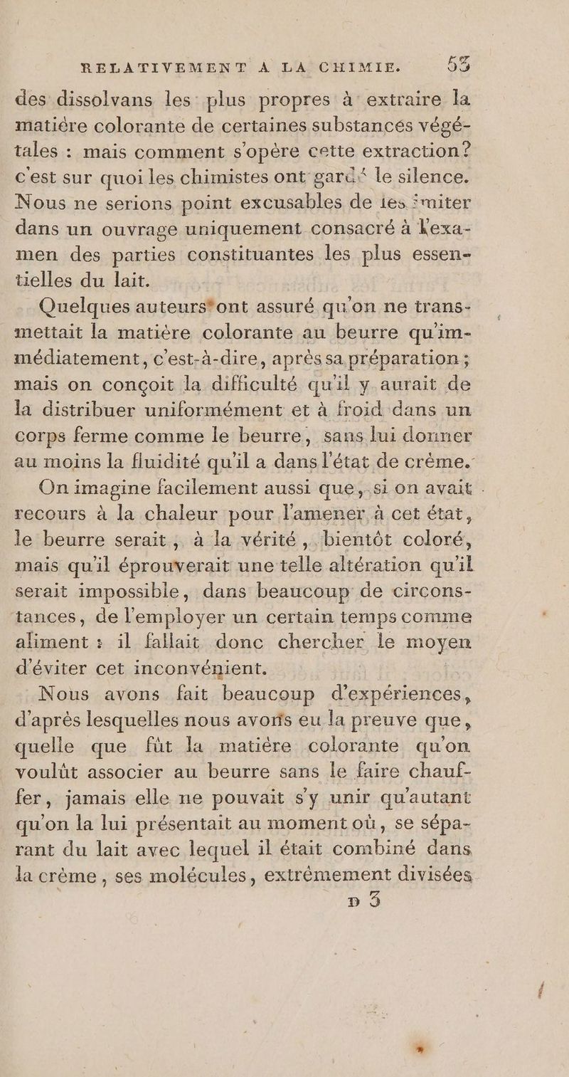 \ des dissolvans les plus propres à extraire la matière colorante de certaines substancés végé- tales : mais comment s'opère cette extraction? cest sur quoi les chimistes ont garü* le silence. Nous ne serions point excusables de ies fmiter dans un ouvrage uniquement consacré à kexa- men des parties constituantes les plus essen- tielles du lait. Quelques auteurs*ont assuré qu'on ne trans- mettait la matière colorante au beurre qu'im- médiatement, c'est-à-dire, après sa préparation ; mais on conçoit la difficulté quil y aurait de la distribuer uniformément et à froid dans un corps ferme comme le beurre, sans lui donner au moins la fluidité qu'il a dans l'état de crème. recours à la chaleur pour l'amener, à cet état, le beurre serait, à la vérité, bientôt cop mais qu'il FR une jclle altération qu'il serait impossible, dans beaucoup de circons- tances, de l'employer un certain temps comme aliment : il fallait donc chercher le moyen d'éviter cet inconvénient. Nous avons fait beaucoup d'expériences, d’ après lesquelles nous avoris eu la preuve que, quelle que füt la matière colorante qu'on voulüt associer au beurre sans Île faire chauf- fer, jamais elle ne pouvait s'y unir qu'autant qu'on la lui présentait au momentoù, se sépa- rant du lait avec lequel il était combiné dans la crème, ses molécules, extrêmement divisées D 3 ee.
