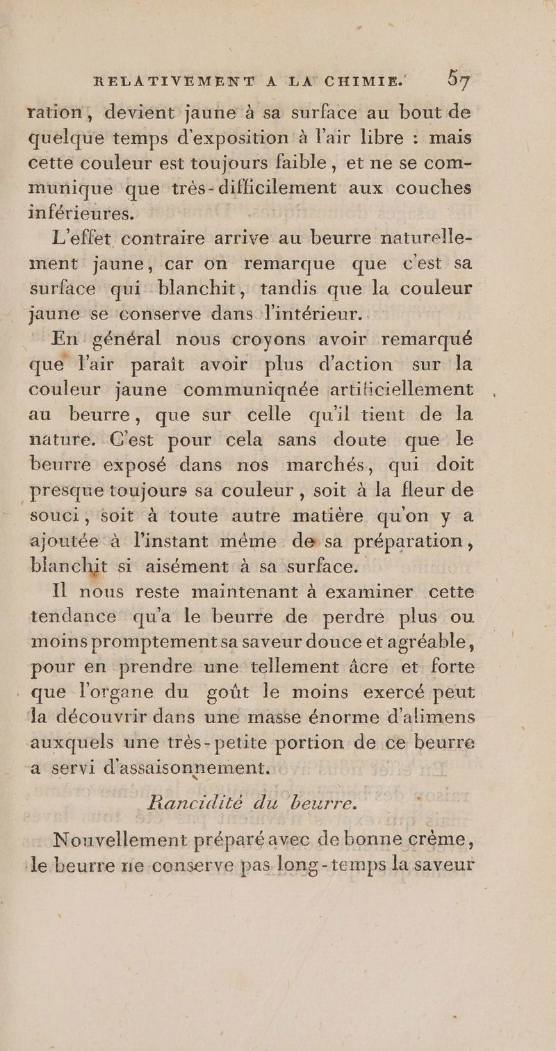 ration, devient jaune à sa surface au bout de quelque temps d'exposition à l'air libre : mais cette couleur est toujours faible, et ne se com- munique que trés- PAT aux couches inférieures. | L'effet contraire arrive au beurre naturelle- ment jaune, car on remarque que Cest sa surface qui blanchit, tandis que la couleur jaune se conserve dans l'intérieur. En général nous croyons avoir remarqué que l'air parait avoir plus d'action sur la couleur jaune communiquée artificiellement au beurre, que sur celle quil tient de la nature, C'est pour cela sans doute que le beurre exposé dans nos marchés, qui doit presque toujours sa couleur , soit à la fleur de souci, 6oit à toute autre matière qu'on y à ajoutée à l'instant même de sa préparation , blanchit si aisément à sa surface. Il nous reste maintenant à examiner cette tendance qua le beurre de perdre plus ou moins promptement sa saveur douce et agréable, pour en prendre une tellement âcre et forte . que l'organe du goût le moins exercé peut. a découvrir dans une masse énorme d’alimens auxquels une très-petite portion de « ce beurre a servi d'assaisonnement. Rancidité du ‘beurre. : Nouvellement préparéavec de bonne crème, Je beurre rie-conserve pas long-temps la saveur