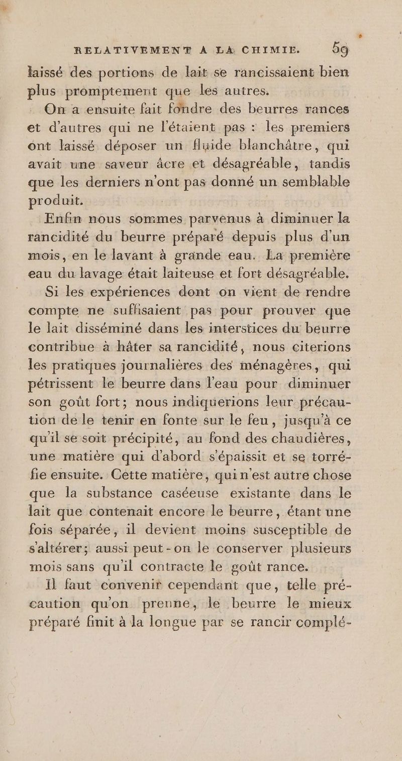 laissé des portions de lait se rancissaient bien plus promptement que les autres. On a ensuite fait fondre des beurres rances et d'autres qui ne l'étaient pas : les premiers ont laissé déposer un fluide blanchätre, qui avait une saveur âcre et désagréable, tandis que les derniers n'ont pas donné un semblable produit. Enfin nous sommes parvenus à diminuer la rancidité du beurre préparé depuis plus d'un mois, en le lavant à grande eau. La première eau du lavage était laiteuse et fort désagréable. Si les expériences dont on vient de rendre compte ne sufhsaient pas pour prouver que le lait disséminé dans les interstices du beurre contribue à hâter sa rancidité, nous citerions les pratiques journalières des ménagères, qui pétrissent le beurre dans l'eau pour diminuer son goût fort; nous indiquerions leur précau- tion de le tenir en fonte sur le feu, jusqu'à ce qu'il se soit précipité, au fond des chaudières, une matière qui d'abord sépaissit et se torré- fie ensuite. Cette matière, qui n'est autre chose que la substance caséeuse existante dans le lait que contenait encore le beurre, étant une fois séparée, il devient moins susceptible de s'altérer; aussi peut-on le conserver plusieurs mois sans quil contracte le goût rance. Il faut convenir cependant que, telle pré- caution qu'on prenne, le beurre le mieux préparé finit à la longue par se rancir complé-