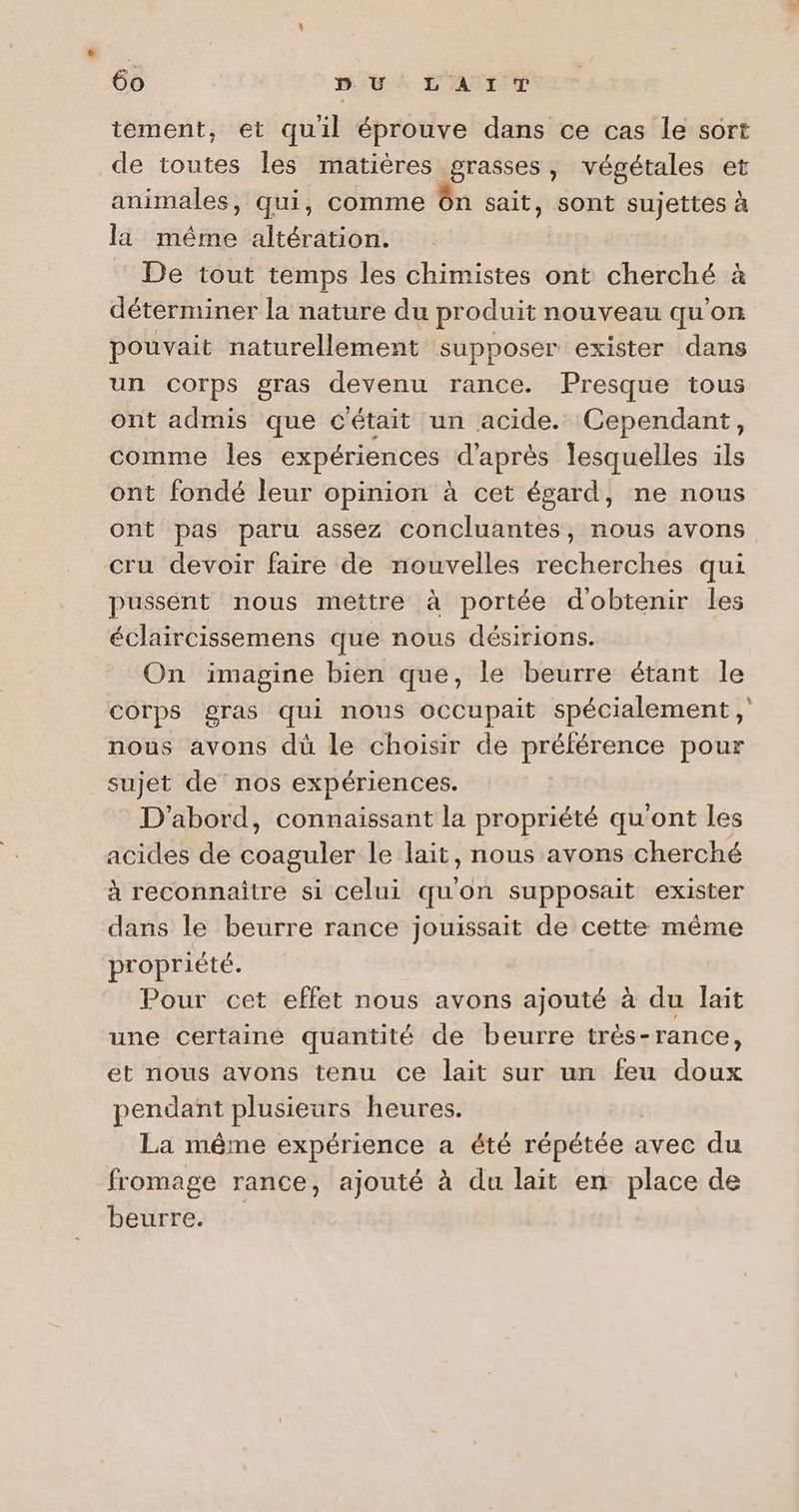 tement, et quil éprouve dans ce cas le sort de toutes les matières grasses, végétales et animales, qui, comme ôn sait, sont sujettes à la même altération. De tout temps les chimistes ont cherché à déterminer la nature du produit nouveau qu'on pouvait naturellement supposer exister dans un corps gras devenu rance. Presque tous ont admis que c'était un acide. Cependant, comme les expériences d'après lesquelles ils ont fondé leur opinion à cet égard, ne nous ont pas paru assez concluantes, nous avons cru devoir faire de nouvelles recherches qui pussént nous mettre à portée dobtenir les éclaircissemens que nous désirions. On imagine bien que, le beurre étant le corps gras qui nous occupait spécialement ; nous avons dü le choisir de préférence pour sujet de nos expériences. D'abord, connaissant la propriété qu'ont les acides de coaguler le lait, nous avons cherché à reconnaître si celui quon supposait exister dans le beurre rance jouissait de cette même propriété. Pour cet effet nous avons ajouté à du lait une certaine quantité de beurre très-rance, et nous avons tenu ce lait sur un feu doux pendant plusieurs heures. La même expérience a été répétée avec du fromage rance, ajouté à du lait en place de beurre.