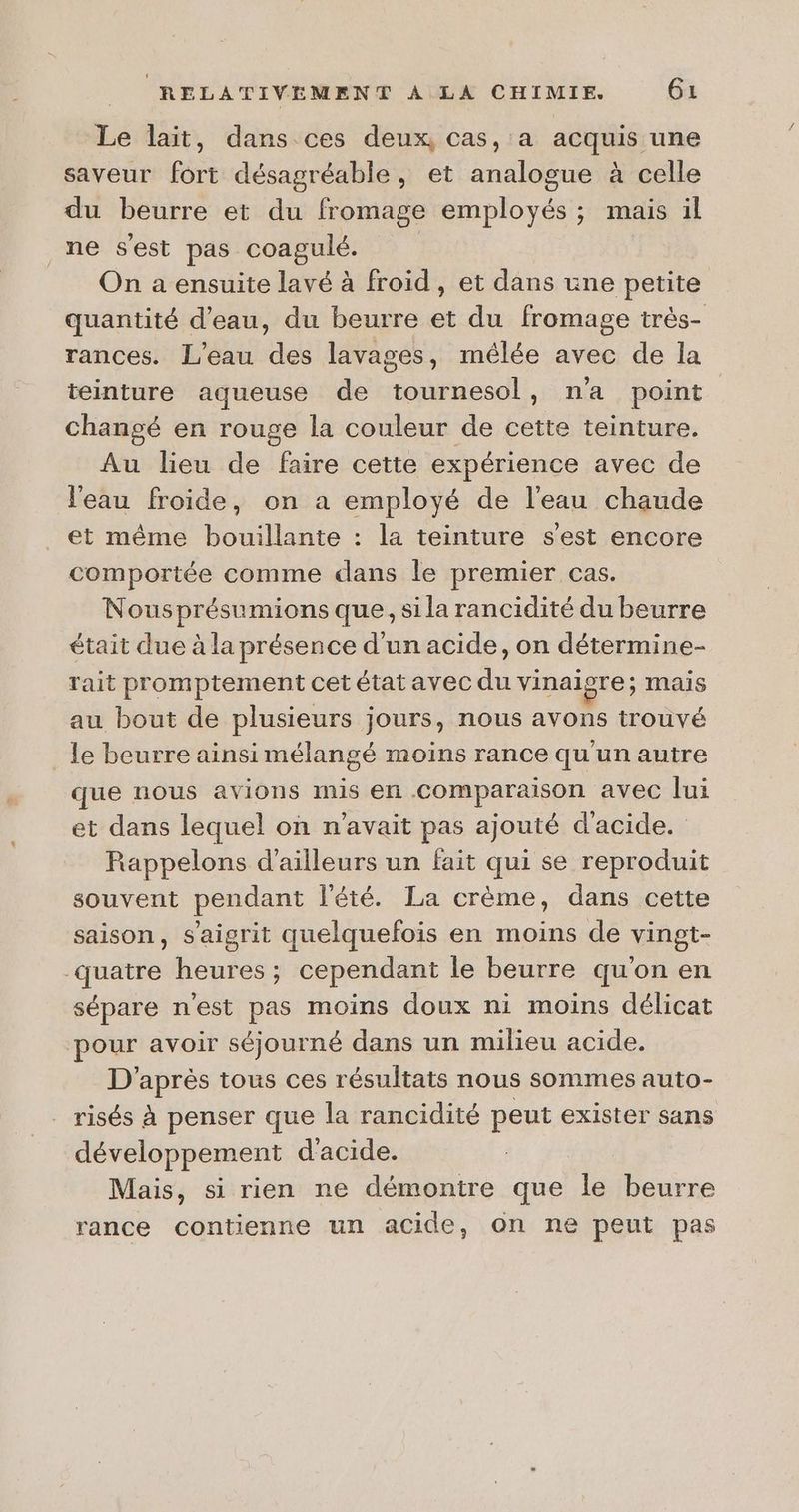 Le lait, dans ces deux, cas, a acquis une saveur fort désagréable, et analogue à celle du beurre et du fromage employés ; mais il _ne s'est pas coagulé. On a ensuite lavé à froid, et dans une petite quantité d'eau, du beurre et du fromage très- rances. L'eau des lavages, mêlée avec de la teinture aqueuse de tournesol, n’a point changé en rouge la couleur de cette teinture. Au lieu de faire cette expérience avec de l'eau froide, on a employé de l’eau chaude et même bouillante : la teinture s'est encore comportée comme dans le premier cas. Nousprésumions que, sila rancidité du beurre était due à la présence d'un acide, on détermine- rait promptement cet état avec du vinaigre; mais au bout de plusieurs jours, nous avons trouvé _ le beurre ainsi mélangé moins rance qu'un autre que nous avions mis en comparaison avec lui et dans lequel on n'avait pas ajouté d'acide. Rappelons d’ailleurs un fait qui se reproduit souvent pendant l'été. La crème, dans cette saison, s’aigrit quelquefois en moins de vingt- quatre heures; cependant le beurre qu'on en sépare n'est pas moins doux ni moins délicat pour avoir séjourné dans un milieu acide. D'après tous ces résultats nous sommes auto- risés à penser que la rancidité peut exister sans développement d'acide. Mais, si rien ne démontre que le beurre rance contienne un acide, on ne peut pas