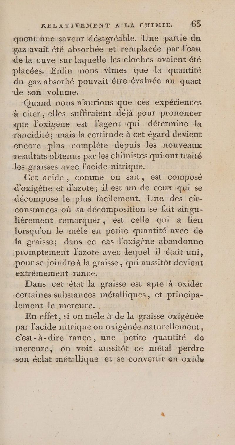 quent'une saveur désagréable. Une partie du gaz'avait été absorbée et remplacée par d'eau ‘de la cuve sur laquelle les cloches avaient été placées. Enfin mous vimes que la quantité du gaz absorbé pouvait être évaluée au quart ‘de son volume. iQ Quand nous n'aurions que ces expériences à citer, elles suffiraient déjà pour prononcer que l'oxigène est l'agent pus détermine la rancidité; mais:la certitude à cet égard devient encore ‘plus ‘complète ‘depuis les nouveaux resultats obtenus parles chimistes qui‘ont-traité les graisses avec l'acide nitrique. Cet acide, comme on sait, est composé d'oxigène et d'azote ; il'est un de ceux qui se décompose le plus facilement. Une des cir- constances où sa décomposition se fait singu- lièrement remarquer, est celle qui a lieu lorsqu'on le mêle en petite quantité avec de la graisse; dans ce cas l'oxigène abandonne promptement l'azote avec lequel il ‘était uni, pour se joindre à la graisse, qui aussitôt devient extrêmement rance. Dans cet état la graisse «est apte à Jexidér certaines substances méaique et principa- lement le mercure. . | En effet, si on mêle à de la graisse oxigénée par l'acide nitrique ou oxigénée naturellement, c’est-à-dire rance, une petite quantité de mercure, on voit aussitôt ce métal perdre son éclat métallique et se convertir en oxide