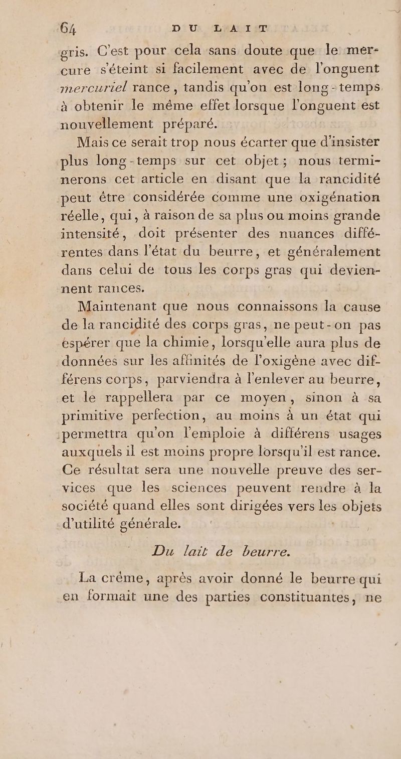 gris. C'est pour cela sans doute que le mer- cure s'éteint si facilement avec de l’onguent mercuriel rance , tandis qu'on est long-temps. à obtenir le même effet lorsque l'onguent est nouvellement préparé. Mais ce serait trop nous écarter que d'insister plus long-temps sur cet objet; nous termi- nerons cet article en disant que la rancidité peut être considérée comme une oxigénation réelle, qui, à raison de sa plus ou moins grande intensité, doit présenter des nuances diffé- rentes dans l’état du beurre, et généralement dans celui de tous les corps gras qui devien- nent rances. Maintenant que nous connaissons la cause de la rancidité des corps gras, ne peut-on pas éspérer que la chimie, lorsqu'elle aura plus de données sur les affinités de l’oxigène avec dif- férens corps, parviendra à l'enlever au beurre, et le rappellera par ce Does sinon à sa primitive perfection, au moins à un état qui ‘permettra qu'on l'emploie à différens usages auxquels il est moins propre lorsqu'il est rance. Ce résultat sera une nouvelle preuve des ser- vices que les sciences peuvent rendre à la société quand elles sont dirigées vers les objets d'utilité générale. Du lait de beurre. La crème, après avoir donné le beurre qui en formait une des parties constituantes, ne