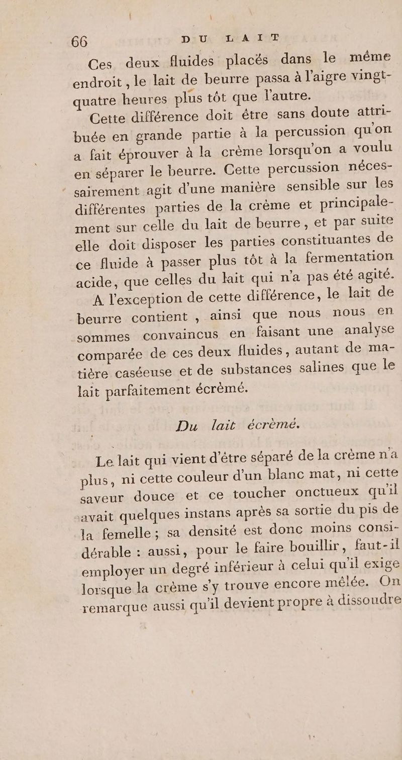 Ces deux fluides placés dans le même endroit , le lait de beurre passa à l’aigre vingt- uatre heures plus tôt que l'autre. Cette différence doit être sans doute attri- buée en grande partie à la percussion qu'ont a fait éprouver à la crème lorsqu'on a voulu en séparer le beurre. Gette percussion néces- sairement agit d'une manière sensible sur les différentes parties de la crème et principale- ment sur celle du lait de beurre, et par suite elle doit disposer les parties constituantes de ce fluide à passer plus tôt à la fermentation acide, que celles du lait qui n'a pas été agité. A l'exception de cette différence, le lait de beurre contient , ainsi que nous nous en sommes convaincus en faisant une analyse comparée de ces deux fluides, autant de ma- tière caséeuse et de substances salines que le lait parfaitement écrèmé. Du lait écrèmeé. Le lait qui vient d'être séparé de la crèmena plus, ni cette couleur d’un blanc mat, ni cette saveur douce et ce toucher onctueux quil avait quelques instans aprés sa sortie du pis de la femelle ; sa densité est donc moins COnsi- dérable : aussi, pour le faire bouillir, faut-il employer un degré inférieur à celui qu'il exige lorsque la crème s'y trouve Encore mêlée. On remarque aussi quil devient propre à dissoudre