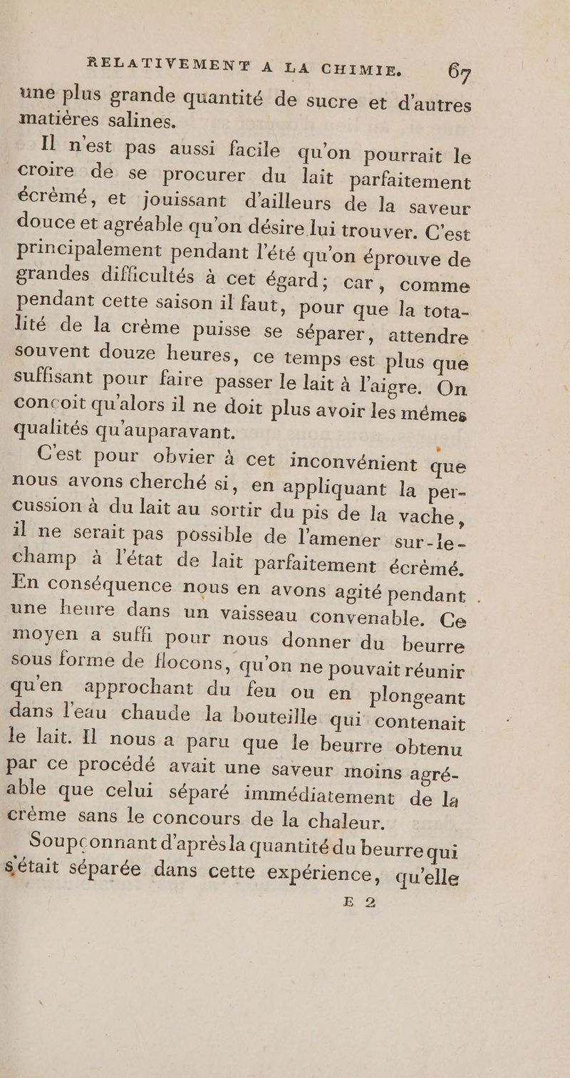 une plus grande quantité de sucre et d'autres matières salines. Il nest pas aussi facile qu'on pourrait le Croire de se procurer du lait parfaitement écrèmé, et jouissant d'ailleurs de la saveur douce et agréable qu'on désire lui trouver. C'est principalement pendant l'été qu'on éprouve de grandes difficultés à cet égard; car, comme pendant cette saison il faut, pour que Îa tota- lité de la crème puisse se séparer, attendre souvent douze heures, ce temps est plus que suffisant pour faire passer le lait à l'aigre, On _concoit qu'alors il ne doit plus avoir les mémes qualités qu'auparavant. | C'est pour obvier à cet inconvénient que nous avons cherché si, en appliquant la per- Cussion à du lait au sortir du pis de la vache, il ne serait pas possible de l'amener sur-e- champ à l'état de lait parfaitement écrémé. En conséquence nous en avons agité pendant . une heure dans un vaisseau convenable, Ce moyen a suffi pour nous donner du beurre sous forme de flocons, qu'on ne pouvait réunir qu'en approchant du feu ou en plongeant dans l'eau chaude la bouteille qui contenait le lait. Il nous a paru que le beurre obtenu par ce procédé avait une saveur moins agré- able que celui séparé immédiatement de la crème sans le concours de la chaleur. Soupconnant d'après la quantité du beurre qui Sétait séparée dans cette expérience, qu’elle E 2