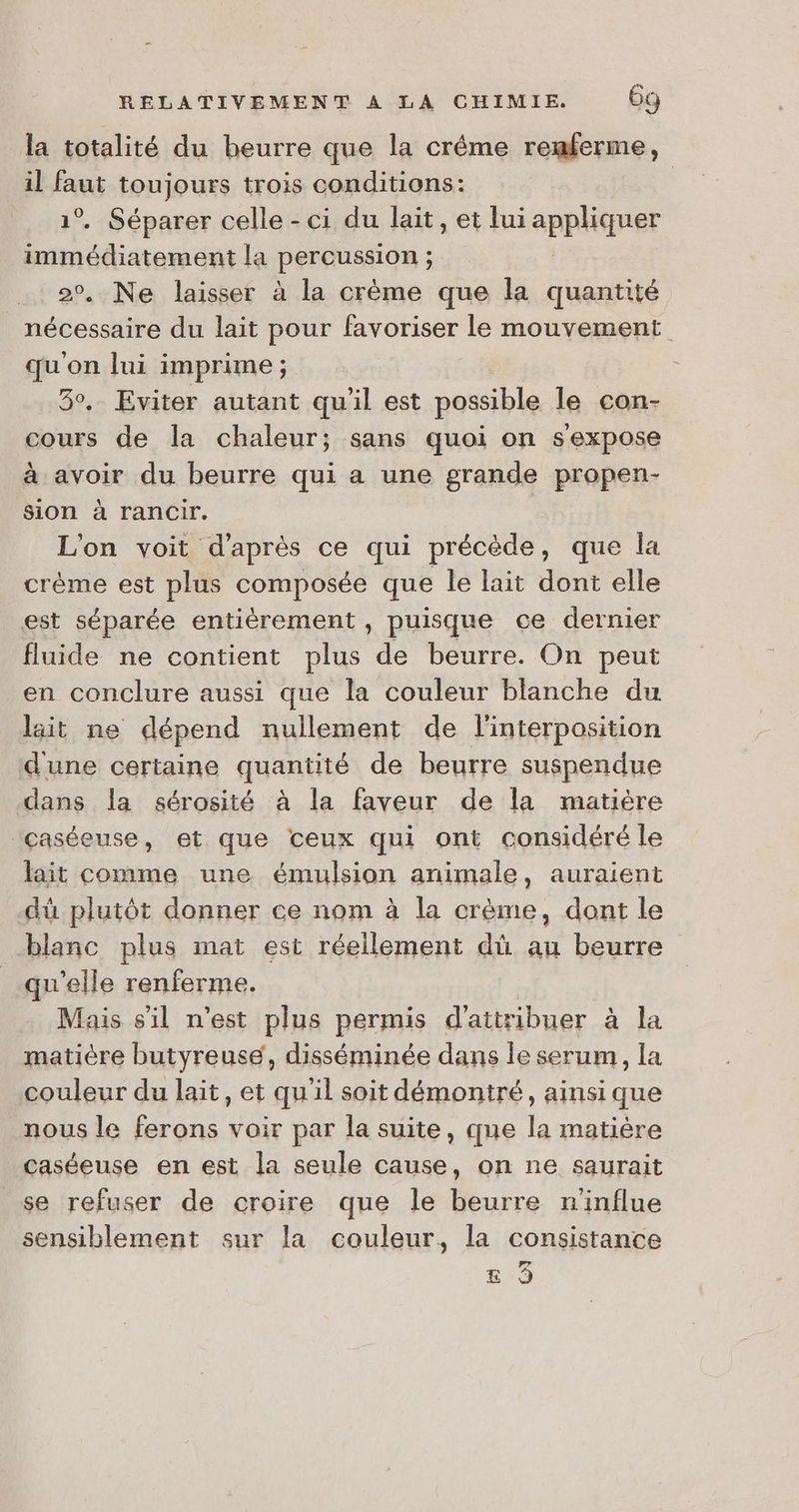 la totalité du beurre que la crême remferme, il faut toujours trois conditions: 1°. Séparer celle - ci du lait, et fui appliquer Fe. la PerQustiOR ; ; Ne laisser à la crème que la quantité oder. du lait pour favoriser le mouvement qu'on lui imprime ; 3°. Eviter autant qu'il est possible le con- cours de la chaleur; sans quoi on s'expose à avoir du beurre qui a une grande propen- Sion à rancœir. L'on voit d'après ce qui précède, que la crème est plus composée que le lait dont elle est séparée entièrement , puisque ce dernier fluide ne contient plus de beurre. On peut en conclure aussi que la couleur blanche du lait ne dépend nullement de l'interposition dune certaine quantité de beurre suspendue dans la sérosité à la faveur de la matière Icaséeuse, et que ceux qui ont considéré le lait comme une émulsion animale, auraient dü plutôt donner ce nom à la crème, dont le blanc plus mat est réellement dû au beurre qu’elle renferme. Mais sil n’est plus permis d'attribuer 2,1n matière butyreuse, disséminée dans le serum, la couleur du lait, et qu'il soit démoniré, ainsi que nous le ferons voir par la suite, que la matière caséeuse en est la seule cause, on ne saurait se refuser de croire que le beurre ninflue sensiblement sur la couleur, la consistance Led E 9