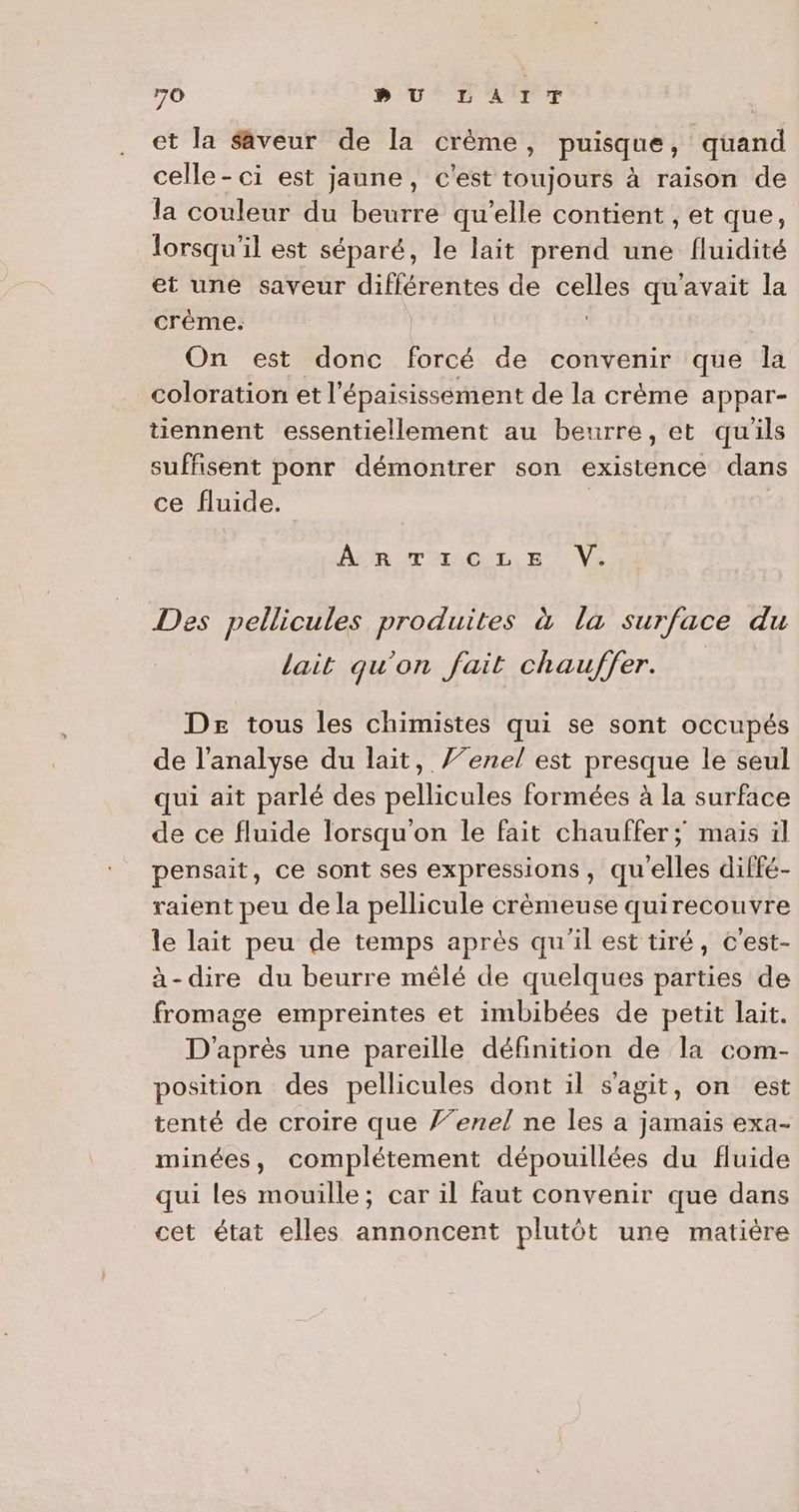 et la Saveur de la crème, puisque, quand celle - ci est jaune, c'est toujours à raison de la couleur du beurre qu’elle contient , et que, lorsqu'il est séparé, le lait prend une fluidité et une saveur différentes de celles qu'avait la crêéme. | On est donc forcé de convenir que la coloration et l'épaisissement de la crème appar- tiennent essentiellement au beurre, et quils suffisent ponr démontrer son existence dans ce fluide. APR IT TACNEL E' Ve Des pellicules produites à la surface du | lait qu'on fait chauffer. De tous les chimistes qui se sont occupés de l'analyse du lait, /’enel est presque le seul qui ait parlé des pellicules formées à la surface de ce fluide lorsqu'on le fait chauffer ; mais il pensait, ce sont ses expressions, qu'elles diffé- raient peu de la pellicule crèmeuse quirecouvre le lait peu de temps après qu'il est tiré, c'est- à-dire du beurre mêlé de quelques parties de fromage empreintes et imbibées de petit lait. D'après une pareille définition de la com- position des pellicules dont il s'agit, on est tenté de croire que Ÿ’enel ne les a jamais exa- minées, complétement dépouillées du fluide qui les mouille; car il faut convenir que dans cet état elles annoncent plutôt une matière