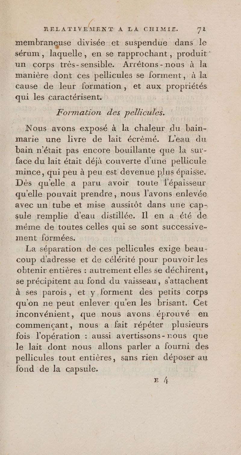 PA \ RELATIVEMENT À TANMCHIMIE. 72 membraneuse divisée et suspendue dans le sérum, laquelle, en se rapprochant, produit un Corps très-sensible. Arrétons-nous à la manière dont ces pellicules se forment, à la cause de leur formation, et aux propriétés qui les caractérisent. Formation des pellicules. Nous avons exposé à la chaleur du bain- marie une livre de lait écrémé. L'eau du bain n'était pas encore bouillante que la sur- face du lait était déjà couverte d'une pellicule mince, qui peu à peu est devenue plus épaisse. Dès qu'elle a paru avoir toute l'épaisseur qu'elle pouvait prendre, nous l'avons enlevée avec un tube et mise aussitôt dans une cap- sule remplie d'eau distillée. Il en a été de méme de toutes celles qui se sont successive- ment formées. La séparation de ces pellicules exige beau- coup d'adresse et de célérité pour pouvoir les obtenir entières : autrement elles se déchirent, se précipitent au fond du vaisseau, s'attachent à ses parois, et y.lorment des petits corps qu'on ne peut enlever qu'en les brisant. Cet inconvénient, que nous avons éprouvé en commençant, nous a fait répéter plusieurs fois l'opération : aussi avertissons-rous que le lait dont nous allons parler a fourni des pellicules tout entières, sans rien déposer au fond de la capsule. E A