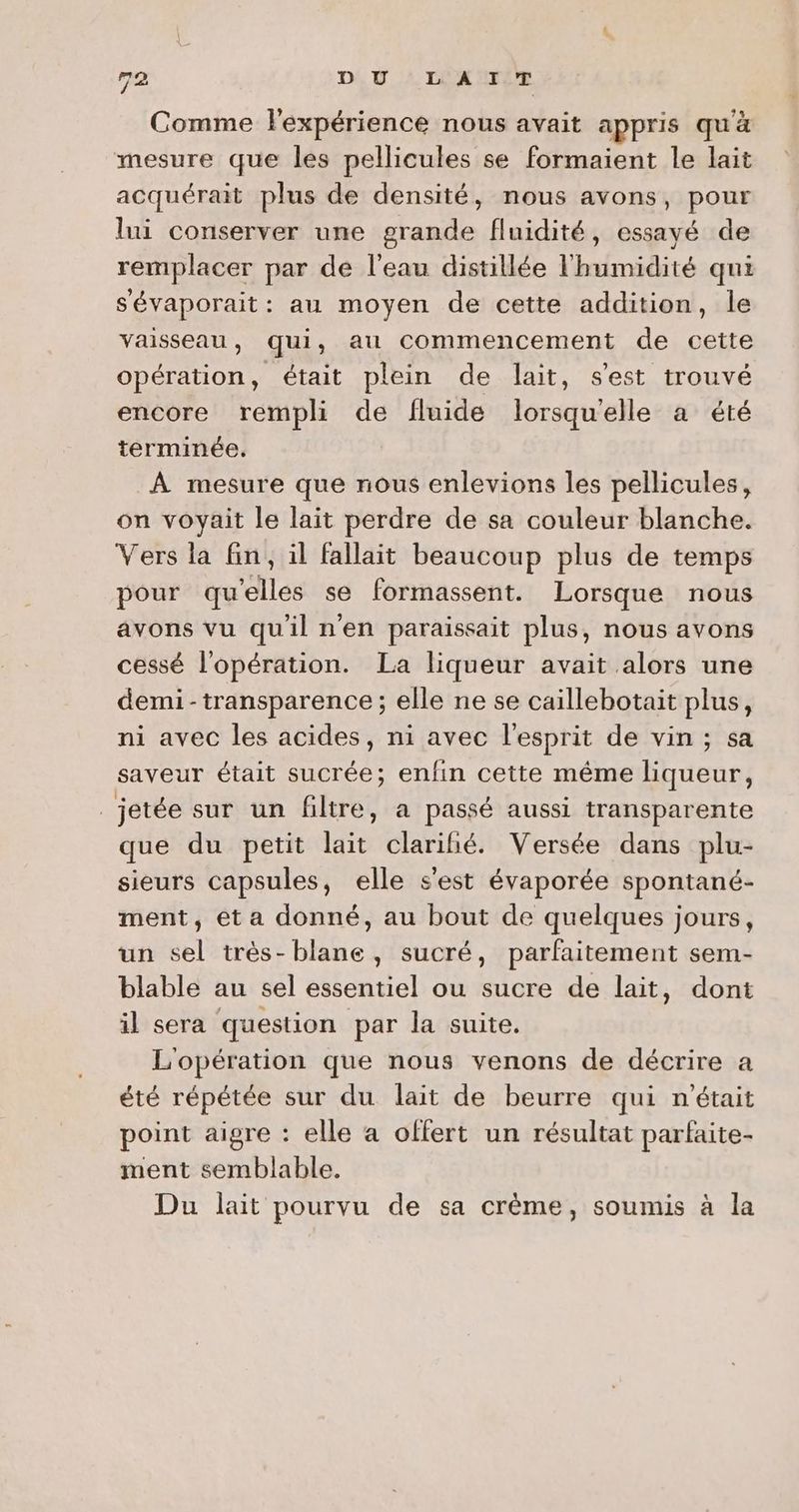 Comme lexpérience nous avait appris qu'à mesure que les pellicules se formaient le lait acquérait plus de densité, nous avons, pour lui conserver une grande fluidité, essayé de remplacer par de l'eau distillée l'humidité qui sévaporait: au moyen de cette addition, le vaisseau, qui, au commencement de cette opération, était plein de lait, s'est trouvé encore rempli de fluide lorsqu'elle a été terminée. À mesure que nous enlevions les pellicules, on voyait le lait perdre de sa couleur blanche. Vers la fin, il fallait beaucoup plus de temps pour qu'elles se formassent. Lorsque nous avons vu qu'il nen paraissait plus, nous avons cessé l'opération. La liqueur avait alors une demi- transparence; elle ne se caillebotait plus, ni avec les acides, ni avec l'esprit de vin ; sa saveur était sucrée; enfin cette même liqueur, jetée sur un filtre, a passé aussi transparente que du petit lait clariñié. Versée dans plu- sieurs capsules, elle s'est évaporée spontané- ment, et a donné, au bout de quelques jours, un sel très-blane, sucré, parfaitement sem- blable au sel essentiel ou sucre de lait, dont il sera question par la suite. L'opération que nous venons de décrire a été répétée sur du lait de beurre qui n’était point aigre : elle a offert un résultat parfaite- ment semblable. Du lait pourvu de sa crème, soumis à la