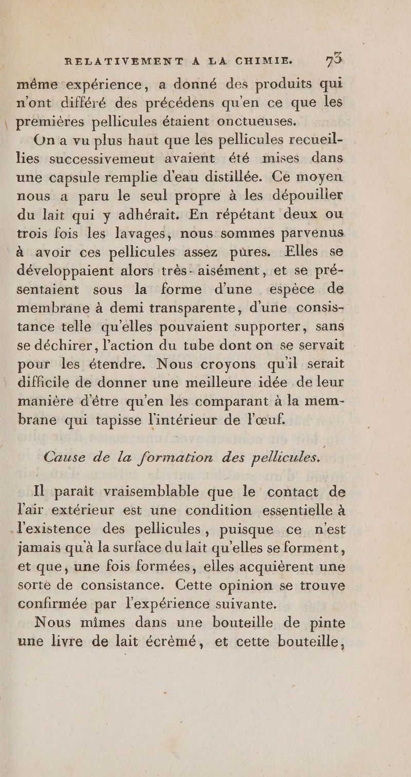 même expérience, a donné des produits qui n'ont différé des précédens qu'en ce que les \ premières pellicules étaient onctueuses, On a vu plus haut que les pellicules recueil- lies successivemeut avaient été mises dans une capsule remplie d'eau distillée. Ce moyen nous a paru le seul propre à les dépouilier du lait qui y adhérait. En répétant deux ou trois fois les lavages, nous sommes parvenus à avoir ces pellicules assez pures. Elles se développaient alors très- aisément, et se pré- sentaient sous la forme d'une espèce de membrane à demi transparente, d'une consis- tance telle qu'elles pouvaient supporter, sans se déchirer, l’action du tube dont on se servait pour les étendre. Nous croyons quil serait difficile de donner une meilleure idée de leur manière d'être qu'en les comparant à la mem- brane qui tapisse l'intérieur de l'œuf. Cause de la formation des pellicules. Il paraît vraisemblable que le contact de l'air extérieur est une condition essentielle à l'existence des pellicules, puisque ce n'est jamais qu à la surface du lait qu’elles se forment, et que, une fois formées, elles acquièrent une sorte de consistance. Cette opinion se trouve confirmée par l'expérience suivante. Nous mimes dans une bouteille de pinte une livre de lait écrèmé, et cette bouteille,