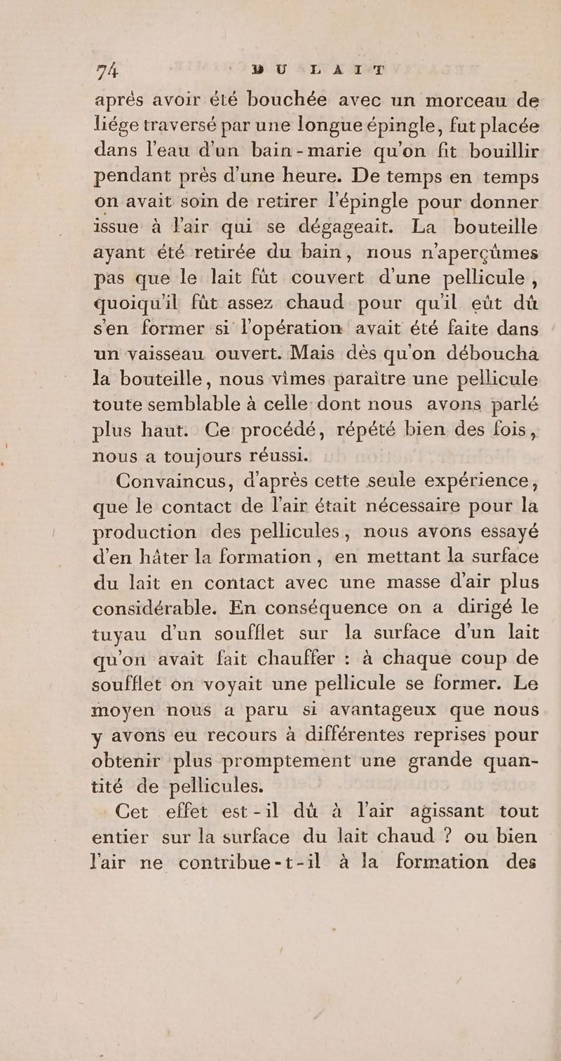 1 BU LAIT aprés avoir été bouchée avec un morceau de liége traversé par une longue épingle, fut placée dans l’eau d'un bain -marie qu'on fit bouillir pendant près d'une heure. De temps en temps on avait soin de retirer l'épingle pour donner issue à l'air qui se dégageait. La bouteille ayant été retirée du bain, nous n’aperçûmes pas que le lait füt couvert d'une pellicule, quoiqu'il fût assez chaud pour quil eüt dû s'en former si l'opération avait été faite dans un vaisseau ouvert. Mais dès qu'on déboucha la bouteille, nous vimes paraître une pellicule toute semblable à celle dont nous avons parlé plus haut. Ce procédé, répété bien des fois, nous a toujours réussi. Convaincus, d'après cette seule expérience, que le contact de l'air était nécessaire pour la production des pellicules, nous avons essayé d’en hâter la formation, en mettant la surface du lait en contact avec une masse d'air plus considérable. En conséquence on a dirigé le tuyau d’un soufflet sur la surface d'un lait qu'on avait fait chauffer : à chaque coup de soufflet on voyait une pellicule se former. Le moyen nous à paru Si avantageux que nous y avons eu recours à différentes reprises pour obtenir plus promptement une grande quan- tité de pellicules. Cet effet est-il dù à l'air agissant tout entier sur la surface du lait chaud ? ou bien l'air ne contribue-t-1l à la formation des