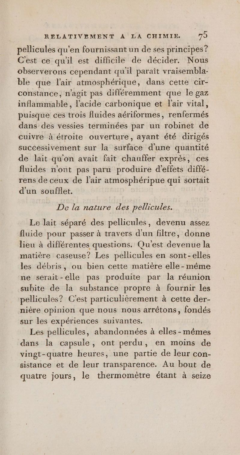 pellicules qu’en fournissant un de ses principes ? C'est ce qu'il est difficile de décider. Nous observerons cependant qu'il paraît vraisembla- ble que l'air atmosphérique, dans cette Cir- constance, n’agit pas différemment que Île gaz inflammable, l'acide carbonique et l'air vital, puisque ces trois fluides aériformes, renfermés dans des vessies terminées par un robinet de cuivre à étroite ouverture, ayant été dirigés successivement sur la surface d'une quantité de lait qu'on avait fait chauffer exprès, ces fluides n'ont pas paru produire d'effets diffé- rens de ceux de l'air atmosphéripue qui sortait d'un soufflet. De la nature des pellicules. Le lait séparé des pellicules, devenu assez fluide pour passer à travers d'un filtre, donne lieu à différentes questions. Qu'est devenue la matière caseuse? Les pellicules en sont-elles les débris, ou bien cette matière elle - même ne serait-elle pas produite par la réunion subite de la substance propre à fournir les pellicules? C'est particulièrement à cette der- nière opinion que nous nous arrêtons, fondés sur les expériences suivantes. Les pellicules, abandonnées à elles-mêmes dans la capsule, ont perdu, en moins de vingt-quatre heures, une partie de leur con- sistance et de leur transparence. Au bout de quatre jours, le thermomètre étant à seize