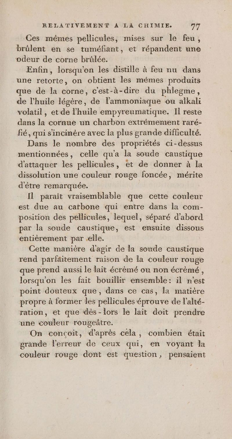 Ces mêmes pellicules, mises sur le feu, brülent en se tuméfiant, et répandent une odeur de corne brülée. Enfin, lorsqu'on les distille à feu nu dans “une retorte, on obtient les mêmes produits que de la corne, c'est-à-dire du phlegme, de l'huile légère, de l'ammoniaque ou alkali volatil, et de l'huile empyreumatique. Il reste dans la cornue un charbon extrémement raré- fé, qui s'incinère avec la plus grande difficulté. Dans le nombre des propriétés ci-dessus mentionnées, celle qu'a la soude caustique d'attaquer les pellicules, et de donner à la dissolution une couleur ronge foncée, mérite d'être remarquée. Il parait vraisemblable que cette couleur est due au catbone qui entre dans la com- position des pellicules, lequel, séparé d'abord par la soude caustique, est ensuite dissous entièrement par elle. Gette manière d'agir de la soude caustique rend parfäitement raison de la couleur rouge que prend aussi le lait écrèmé ou non écrèmé, lorsqu'on les fait bouillir ensemble: il n’est point douteux que, dans ce cas, la matière propre à former les pellicules éprouve de l’alté- ration, et que dès- lors le lait doit prendre une couleur rougeûtre. | On concoïit, d'après cela, combien était grande l'erreur de ceux qui, en voyant la couleur rouge dont est question, pensaient