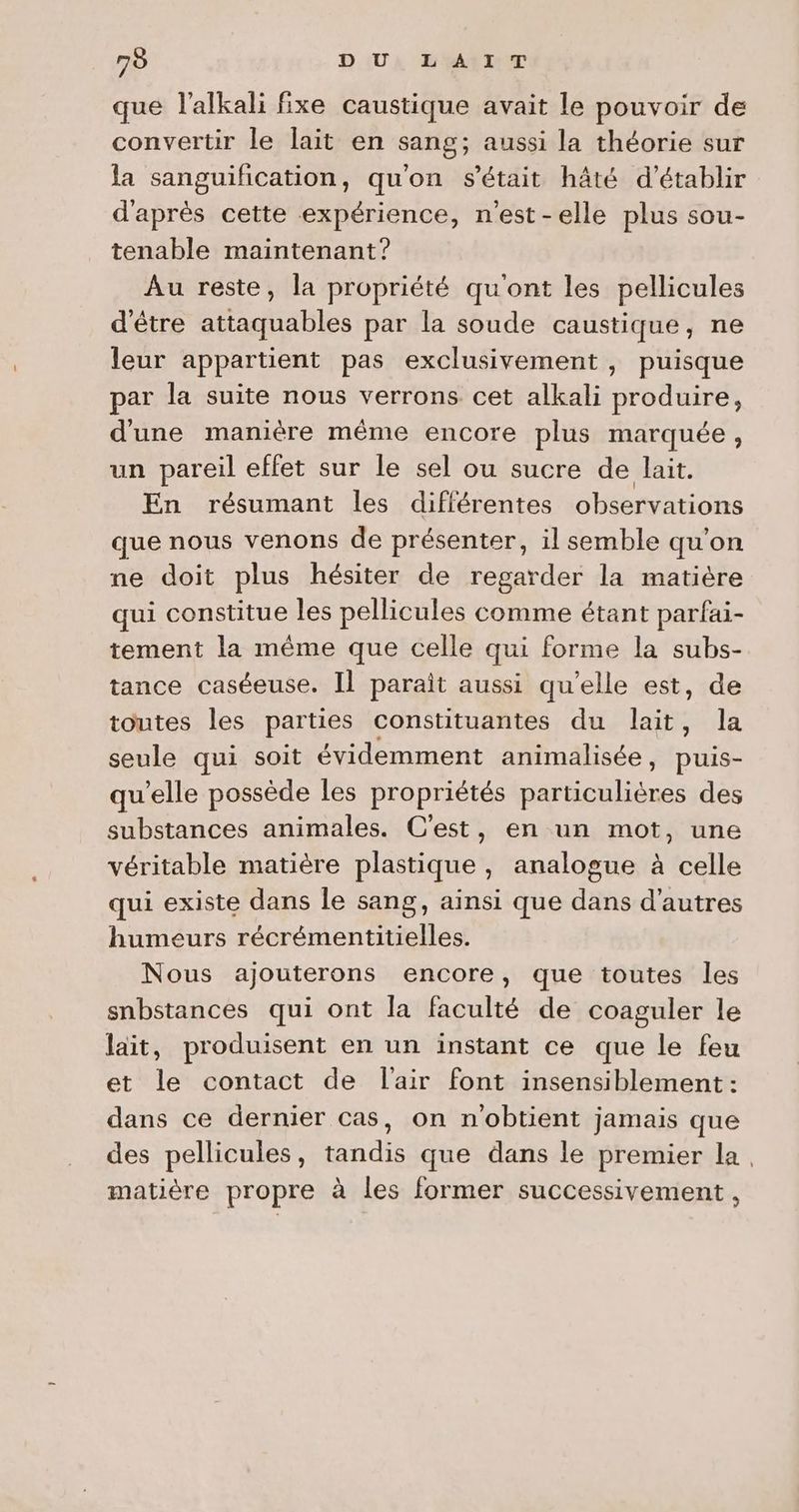 que l’alkali fixe caustique avait le pouvoir de convertir le lait en sang; aussi la théorie sur la sanguification, qu'on s'était hâté d'établir d'après cette expérience, n'est-elle plus sou- tenable maintenant? Au reste, la propriété qu'ont les pellicules d'être attaquables par la soude caustique, ne leur appartient pas exclusivement , puisque par la suite nous verrons cet alkali produire, d'une manière même encore plus marquée, un pareil effet sur le sel ou sucre de lait. En résumant les différentes observations que nous venons de présenter, il semble qu'on ne doit plus hésiter de regarder la matière qui constitue les pellicules comme étant parfai- tement la même que celle qui forme la subs- tance caséeuse. Il parait aussi qu’elle est, de toutes les parties constituantes du lait, la seule qui soit évidemment animalisée, puis- qu’elle possède les propriétés particulières des substances animales. C'est, en un mot, une véritable matière plastique , analogue à celle qui existe dans le sang, ainsi que dans d'autres humeurs récrémentitielles. Nous ajouterons encore, que toutes les snbstances qui ont la faculté de coaguler le lait, produisent en un instant ce que le feu et le contact de l'air font insensiblement : dans ce dernier cas, on n'obtient jamais que des pellicules, tandis que dans le premier la, matière propre à les former successivement ,