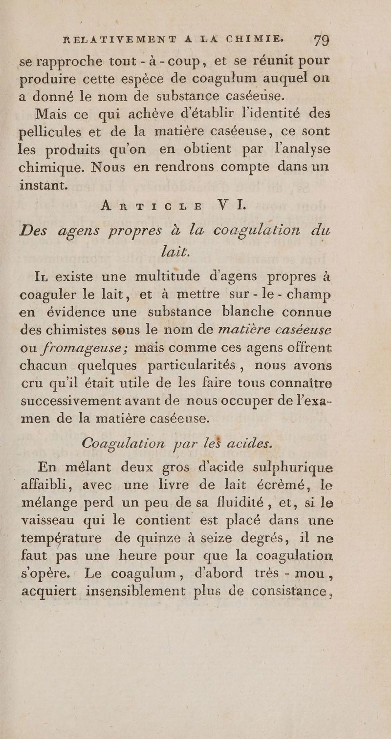 se rapproche tout -à-coup, et se réunit pour produire cette espèce de coagulum auquel on a donné le nom de substance caséeuse. Mais ce qui achève d'établir l'identité des pellicules et de la matière caséeuse, ce sont les produits qu'on en obtient par l'analyse chimique. Nous en rendrons compte dans un instant. ARTzicze VI. Des agens propres à la coagulation du lait. IL existe une multitude d'agens propres à coaguler le lait, et à mettre sur -le- champ en évidence une substance blanche connue des chimistes sous le nom de matière caséeuse ou fromageuse; mais comme ces agens offrent chacun quelques particularités, nous avons cru qu'il était utile de les faire tous connaître successivement avant de nous occuper de l’exa- men de la matière caséeuse. Coagulation par Le$ acides. En mélant deux gros d'acide sulphurique affaibli, avec une livre de lait écrèmé, le mélange perd un peu de sa fluidité, et, si le vaisseau qui le contient est placé dans une température de quinze à seize degrés, il ne faut pas une heure pour que la coagulation sopère. Le coagulum, d'abord très - mou, acquiert insensiblement plus de consistance,