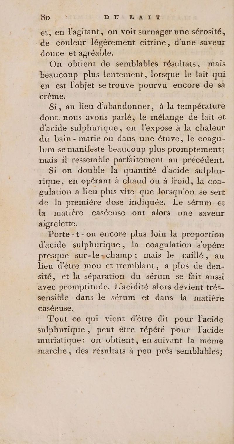 So » DU LAIT et, en l'agitant, on voit surnager une sérosité, de couleur légèrement citrine, d'une saveur douce et agréable. On obtient de semblables résultats, mais beaucoup plus lentement, lorsque le lait qui en est l'objet se trouve pourvu encore de sa crème. Si, au lieu d'abandonner, à la température dont. nous avons parlé, le mélange de lait et d'acide sulphurique, on l'expose à la chaleur du bain - marie ou dans une étuve, le coagu- lum se manifeste beaucoup plus promptement; mais il ressemble parfaitement au précédent. Si on double la quantité d'acide sulphu- rique, en opérant à chaud ou à froid, la coa- gulation a lieu plus vite que lorsqu'on se sert de la première dose indiquée. Le sérum et la matière caséeuse ont alors une saveur aigrelette. Porte -t-on encore plus loïn la proportion d'acide sulphurique, la coagulation s'opère presque sur-leschamp; mais le caillé, au lieu d'être mou et tremblant, a plus de den- sité, et la séparation du sérum se fait aussi avec promptitude. L'acidité alors devient trés- sensible dans le sérum et dans la matière caséeuse. Tout ce qui vient d'être dit pour l'acide sulphurique , peut être répété pour l'acide muriatique; on obtient, en suivant la même marche, des résultats à peu près semblables;