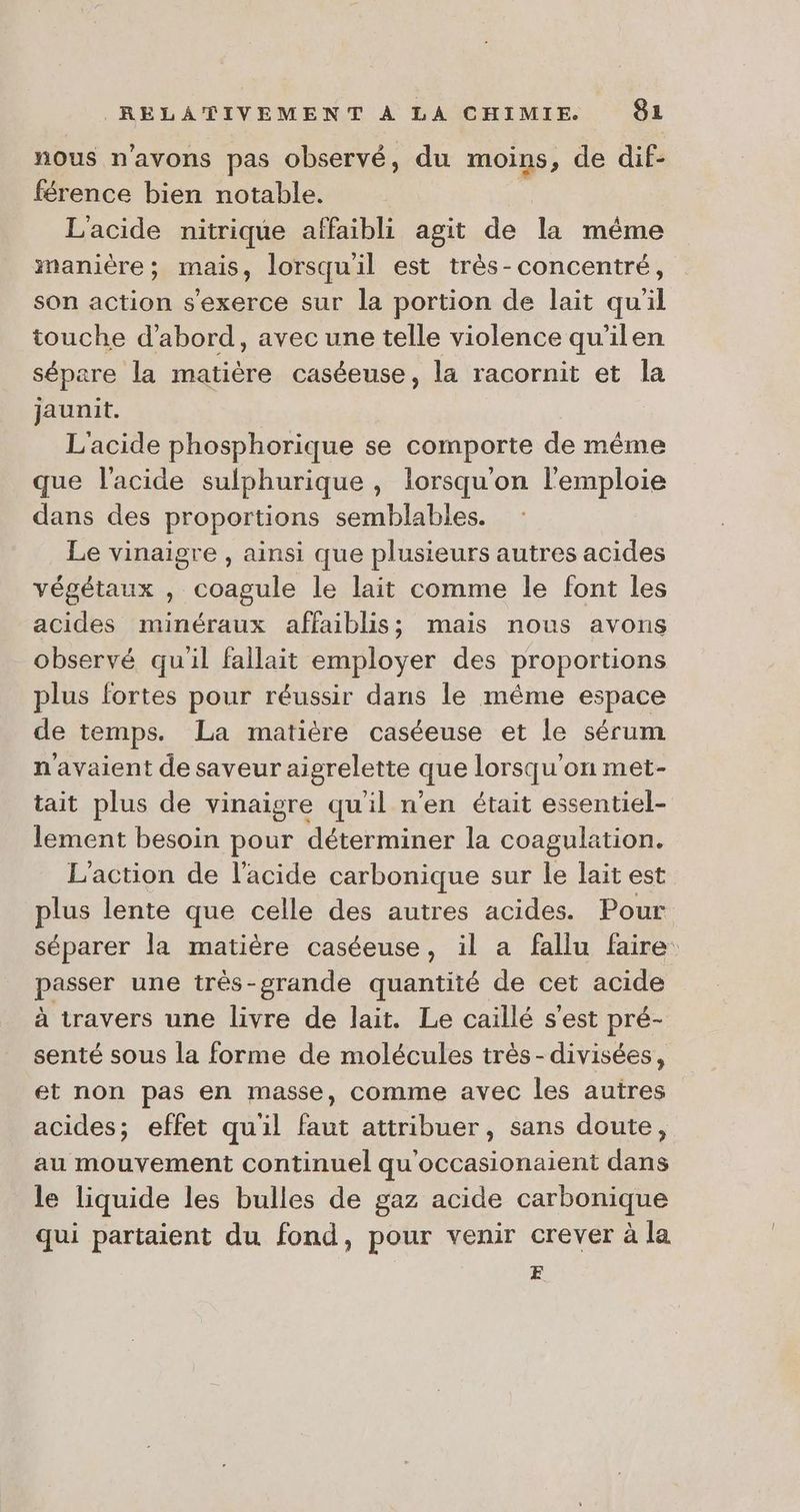 nous n'avons pas observé, du moins, de dif- férence bien notable. L'acide nitrique affaibli agit de la même manière; mais, lorsqu'il est très-concentré, son action s'exerce sur la portion de lait quil touche d'abord, avec une telle violence qu'ilen sépare la matière caséeuse, la racornit et la jaunit. L'acide phosphorique se comporte de même que l'acide sulphurique , lorsqu'on l'emploie dans des proportions semblables. Le vinaigre , ainsi que plusieurs autres acides végétaux , coagule le lait comme le font les acides minéraux affaiblis; mais nous avons observé qu'il failait employer des proportions plus fortes pour réussir dans le même espace de temps. La matière caséeuse et le sérum n'avaient de saveur aigrelette que lorsqu'on met- tait plus de vinaigre quil n'en était essentiel- lement besoin pour déterminer la coagulation. L'action de l'acide carbonique sur le lait est plus lente que celle des autres acides. Pour séparer la matière caséeuse, il a fallu faire: psser une très-grande quantité de cet acide à travers une livre de lait. Le caillé s'est pré- senté sous la forme de molécules très-divisées, et non pas en masse, comme avec les autres acides; effet quil faut attribuer, sans doute, au mouvement continuel qu'occasionaient dans le liquide les bulles de gaz acide carbonique qui partaient du fond, pour venir crever à la E