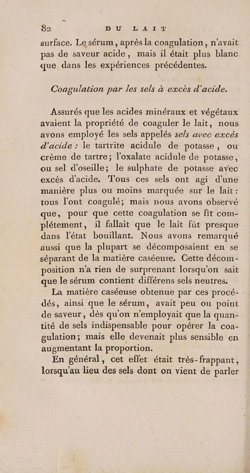 surface. Le sérum, après la coagulation, n'avait pas de saveur acide, mais il était plus blanc que dans les expériences précédentes. Coagulation par les sels à excès d'acide. Assurés que les acides minéraux et végétaux avaient la propriété de coaguler le lait, nous avons employé les sels appelés sels avec excés d'acide : le tartrite acidule de potasse, ou crème de tartre; l'oxalate acidule de potasse, ou sel d'oseille; le sulphate de potasse avec excès d'acide. Tous ces sels ont agi d’une manière plus ou moins marquée sur le lait: tous l'ont coagulé; mais nous avons observé que, pour que cette coagulation se fit com- plétement, il fallait que le lait füt presque dans l’état bouillant. Nous avons remarqué aussi que la plupart se décomposaient en se séparant de la matière caséeuse. Gette décom- position na rien de surprenant lorsqu'on sait que le sérum contient différens sels neutres. La matière caséeuse obtenue par ces procé- : dés, ainsi que le sérum, avait peu ou point de saveur, dès qu'on n'employait que la quan- tité de sels indispensable pour opérer la coa- gulation; mais elle devenait plus sensible en augmentant la proportion. En général, cet effet était très-frappant, lorsqu au lieu des sels dont on vient de parler