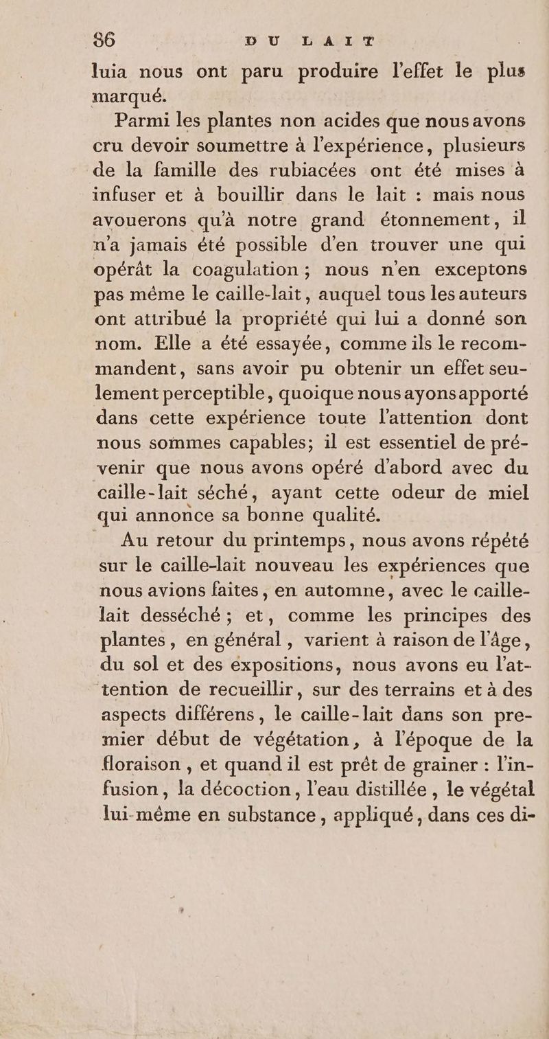 luia nous ont paru produire l'effet le plus marqué. Parmi les plantes non acides que nousavons cru devoir soumettre à l'expérience, plusieurs de la famille des rubiacées ont été mises à infuser et à bouillir dans le lait : mais nous avouerons qu'à notre grand étonnement, il n'a jamais été possible d'en trouver une qui opérât la coagulation; nous n'en exceptons pas même le caille-lait, auquel tous les auteurs ont attribué la propriété qui lui a donné son nom. Elle a été essayée, comme ils le recom- mandent, sans avoir pu obtenir un effet seu- lement perceptible, quoique nousayonsapporté dans cette expérience toute l'attention dont nous sommes capables; il est essentiel de pré- venir que nous avons opéré d'abord avec du caille- lait séché, ayant cette odeur de miel qui annonce sa bonne qualité. _ Au retour du printemps, nous avons répété sur le caille-lait nouveau les expériences que nous avions ve en automne, avec le caille- lait desséché ; et, comme ee principes des plantes, en général, varient à raison de l'âge, du sol et des expositions, nous avons eu l’at- tention de recueillir, sur des terrains et à des aspects différens, le caille-lait dans son pre- mier début de végétation, à l’époque de la floraison , et quand il est prêt de grainer : l'in- fusion, la décoction, l’eau distillée , le végétal lui-même en substance , appliqué, dans ces di-