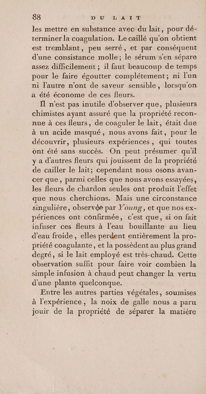 les mettre en substance avec du lait, pour dé- terminer la coagulation. Le caillé qu'on obtient est tremblant, peu serré, et par conséquent d'une consistance molle; le sérum s'en sépare assez difficilement ; il faut beaucoup de temps pour le faire égoutter complétement; ni l'un ni l’autre n’ont de saveur sensible, lorsqu'on a été économe de ces fleurs. Il n'est pas inutile d'observer que, plusieurs chimistes ayant assuré que la propriété recon- nue à ces fleurs, de coaguler le lait, était due à un acide masqué, nous avons fait, pour le découvrir, plusieurs expériences, qui toutes ont été sans succès. On peut présumer quil y a d’autres fleurs qui jouissent de la propriété de cailler le lait; cependant nous osons avan- cer que, parmi celles que nous avons essayées, les fleurs de chardon seules ont produit l'effet que nous cherchions. Mais une circonstance singulière, observée par Young, et que nos ex- périences ont confirmée, cest que, si on fait infuser ces fleurs à l’eau bouillante au lieu d’eau froide, elles perdent entièrement la pro- priété coagulante, et la possèdent au plus grand degré, si le lait employé est très-chaud. Cette observation suffit pour faire voir combien la simple infusion à chaud peut changer la vertu d'une plante quelconque. Entre les autres parties végétales, soumises à l'expérience, la noix de galle nous a paru se de la propriété de séparer la matière