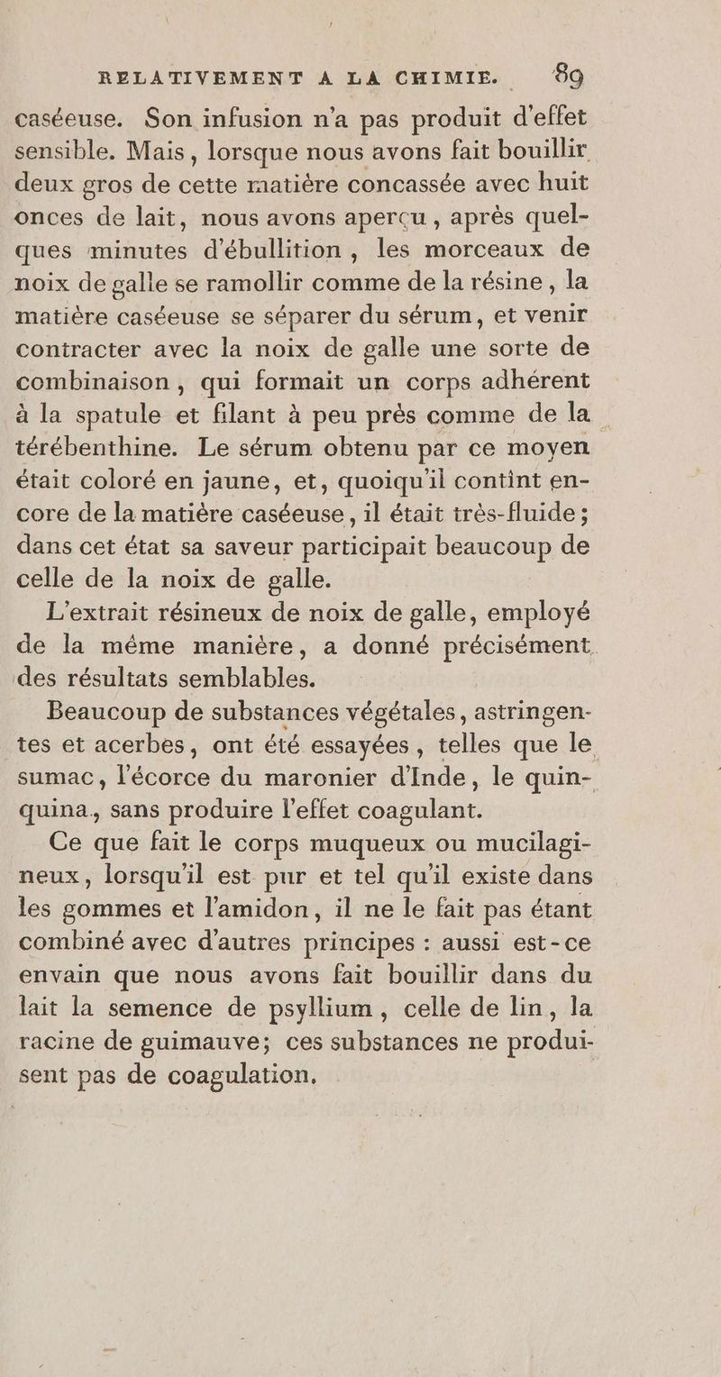 caséeuse. Son infusion n’a pas produit d'effet sensible, Mais, lorsque nous avons fait bouillir deux gros de cette matière concassée avec huit onces de lait, nous avons aperçu , après quel- ques minutes d'ébullition , les morceaux de noix de galle se ramollir comme de la résine, la matière caséeuse se séparer du sérum, et venir contracter avec la noix de galle une sorte de comemaion qui formait un corps adhérent à la spatule . filant à peu près comme de la” térébenthine. Le sérum obtenu par ce moyen était coloré en jaune, et, quoiqu'il contint en- core de la matière caséeuse, il était très-fluide ; dans cet état sa saveur participait beaucoup de celle de la noix de galle. L’extrait résineux de noix de galle, employé de la même manière, a donné précisément. des résultats semblables. Beaucoup de substances végétales, astringen- tes et acerbes, ont été essayées, telles que le sumac, l'écorce du maronier d'Inde, le quin- quina., sans produire l'effet coagulant. Ce que fait le corps muqueux ou mucilagi- neux, lorsqu'il est pur et tel qu'il existe dans les gommes et l’amidon, il ne le fait pas étant combiné avec d'autres principes : aussi est-ce envain que nous avons fait bouillir dans du lait la semence de psyllium, celle de lin, la racine de guimauve; ces substances ne produi- sent pas de coagulation,