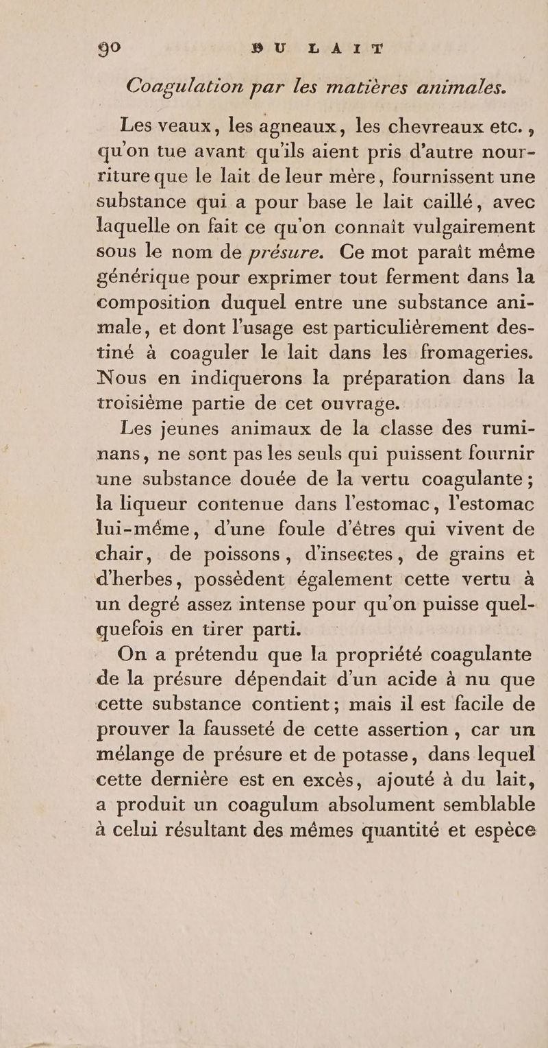 Coagulation par les matières animales. Les veaux, les agneaux, les chevreaux etc. , qu'on tue avant qu'ils aient pris d'autre nour- riture que le lait de leur mère, fournissent une substance qui a pour base le lait caillé, avec laquelle on fait ce qu'on connait vulgairement sous le nom de présure. Ce mot parait même générique pour exprimer tout ferment dans la composition duquel entre une substance ani- male, et dont l'usage est particulièrement des- tiné à coaguler le lait dans les fromageries. Nous en indiquerons la préparation dans la troisième partie de cet ouvrage. Les jeunes animaux de la classe des rumi- nans, ne sont pas les seuls qui puissent fournir une substance douée de la vertu coagulante ; la liqueur contenue dans l'estomac, l'estomac lui-même, d'une foule d'êtres qui vivent de chair, de poissons, d'insectes, de grains et d'herbes, possèdent également cette vertu à un degré assez intense pour qu'on puisse quel- quefois en tirer parti. On a prétendu que la propriété coagulante de la présure dépendait d’un acide à nu que cette substance contient; mais il est facile de prouver la fausseté de cette assertion , car un mélange de présure et de potasse, dans lequel cette dernière est en excès, ajouté à du lait, a produit un coagulum absolument semblable à celui résultant des mêmes quantité et espèce