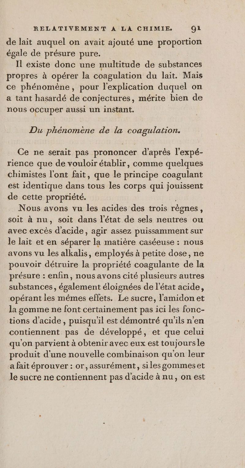 de lait auquel on avait ajouté une proportion égale de présure pure. Il existe donc une multitude de sbices propres à opérer la coagulation du lait. Mais ce phénomène, pour l'explication duquel on a tant hasardé de conjectures, mérite bien de nous occuper aussi un instant. Du phénomène de la coagulation. Ce ne serait pas prononcer d'après l'expé- rience que de vouloir établir, comme quelques chimistes l'ont fait, que le principe coagulant est identique dans tous les corps qui jouissent de cette propriété. Nous avons vu les acides des trois règnes , soit à nu, soit dans l’état de sels neutres ou avec excès d'acide, agir assez puissamment sur le lait et en séparer la matière caséeuse : nous avons vu les alkalis, employés à petite dose, ne pouvoir détruire la propriété coagulante de la présure : enfin, nous avons cité plusieurs autres substances, également éloignées de l’état acide, opérant les mêmes effets. Le sucre, l'amidon et la gomme ne font certainement pas ici les fonc- tions d'acide, puisqu'il est démontré qu'ils n’en contiennent pas de développé, et que celui qu'on parvient à obtenir avec eux est toujours le produit d'une nouvelle combinaison qu'on leur a fait éprouver : or, assurément, siles gommeset le sucre ne contiennent pas d'acide à nu, on est