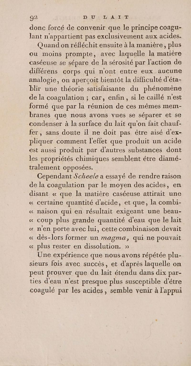 donc forcé de convenir que le principe coagu- lant n'appartient pas exclusivement aux acides. Quand on réfléchit ensuite à la manière, plus ou moins prompte, avec laquelle la matière caséeuse se sépare de la sérosité par l'action de différens corps qui n'ont entre eux .aucune analogie, on aperçoit bientôt la difficulté d'éta- blir une théorie satisfaisante du phénomène de la coagulation ; car, enfin, si le caillé n'est formé que par la réunion de ces mêmes mem- branes que nous avons vues se séparer et se condenser à la surface du lait qu'on fait chauf- fer, sans doute il ne doit pas étre aisé d'ex- pliquer comment l'effet que produit un acide est aussi produit par d'autres substances dont les propriétés chimiques semblent être diamé- tralement opposées. Cependant Scheele a essayé de rendre raison de la coagulation par le moyen des acides, en disant « que la matière caséeuse attirait une « certaine quantité d'acide, et que, la combi- « naison qui en résultait exigeant une beau- « coup plus grande quantité d'eau que le lait « n'en porte avec lui, cette combinaison devait « dès-lors former un magma, qui ne pouvait « plus rester en dissolution. » Une expérience que nous avons répétée plu- sieurs fois avec succès, et d’après laquelle on peut prouver que du lait étendu dans dix par- ties d'eau n’est presque plus susceptible d'être coagulé par les acides, semble venir à l'appui