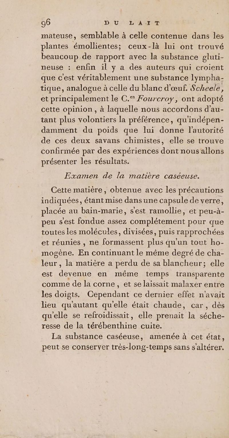 mateuse, semblable à celle contenue dans les plantes émollientes; ceux-là lui ont trouvé beaucoup de rapport avec la substance gluti- neuse : enfin il y a des auteurs qui croient que c'est véritablement une substance lympha- tique, analogue à celle du blanc d'œuf. Scheele, et principalement le C.* Fourcroy, ont adopté cette opinion , à laquelle nous accordons d'au- tant plus volontiers la préférence, qu ’indépen- damment du poids que lui donne l'autorité de ces deux savans chimistes, elle se trouve confirmée par des expériences dont nous allons présenter les résultats. Examen de la matière caseeuse. Cette matière, obtenue avec les précautions indiquées, étant mise dans une capsule de verre, placée au baïin-marie, s'est ramollie, et peu-à- peu s'est fondue assez complétement pour que toutes les molécules, divisées, puis rapprochées et réunies , ne formassent plus qu'un tout ho- mogène. En continuant le même degré de cha- leur, la matière a perdu de sa blancheur; elle est devenue en même temps transparente comme de la corne, et se laissait malaxer entre les doigts. CA ce dernier effet n'avait lieu qu'autant qu'elle était chaude, car, dès qu'elle se refroidissait, elle prenait la séche- resse de la RAA cuite. La substance caséeuse, amenée à cet états peut se conserver très-long-temps sans s'altérer,