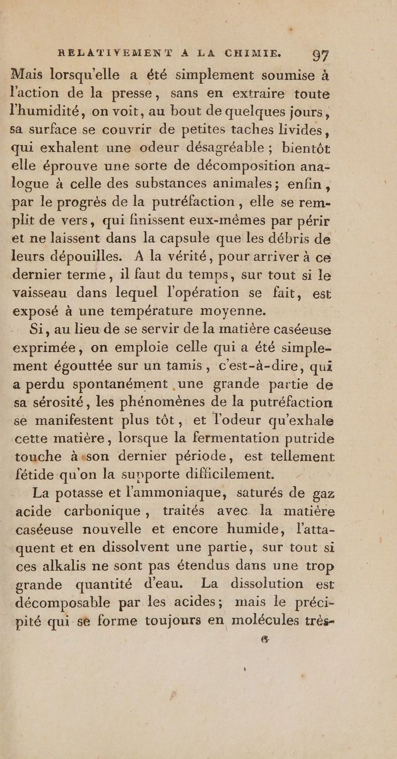 Mais lorsqu'elle a été simplement soumise à l'action de la presse, sans en extraire toute l'humidité, on voit, au bout de quelques jours, sa surface se couvrir de petites taches livides, qui exhalent une odeur désagréable ; bientôt elle éprouve une sorte de décomposition ana- logue à celle des substances animales; enfin, par le progrès de la putréfaction , elle se rem- plit de vers, qui finissent eux-mêmes par périr et ne laissent dans la capsule que les débris de | leurs dépouilles. A la vérité, pour arriver à ce dernier terme, il faut du temps, sur tout si le vaisseau dans lequel l'opération se fait, est exposé à une température moyenne. Si, au lieu de se servir de la matière caséeuse exprimée, on emploie celle qui a été simple- ment égouttée sur un tamis, cest-à-dire, qui a perdu spontanément une grande partie de sa sérosité, les phénomènes de la putréfaction se manifestent plus tôt, et l'odeur qu'exhale cette matière, lorsque la fermentation putride touche àeson dernier période, est tellement fétide qu'on la supporte difficilement. La potasse et l'ammoniaque, saturés de gaz acide carbonique, traités avec la matière caséeuse nouvelle et encore humide, l’atta- -quent et en dissolvent une partie, sur tout si ces alkalis ne sont pas étendus dans une trop grande quantité d'eau. La dissolution est décomposable par les acides; mais le préci- pité qui se forme toujours en molécules très- &amp;