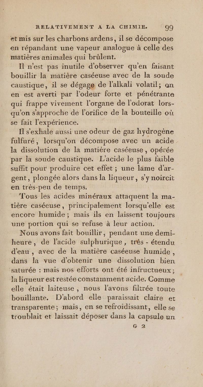 et mis sur les charbons ardens, il se décompose en répandant une vapeur analogue à celle des matières animales qui brülent. Il n'est pas inutile d'observer qu'en faisant bouillir la matière caséeuse avec de la soude caustique, il se dégage de l’alkali volatil; an en est averti par l'odeur forte et pénétrante qui frappe vivement l'organe de l'odorat lors- qu'on s'approche de lorifice de la bouteille où se fait l'expérience. Il s'exhale aussi une odeur de gaz hydrogène fulfuré, lorsqu'on décompose avec un acide la dissolution de la matière caséeuse , opérée par la soude caustique. L'acide le plus faible suffit pour produire cet eflet ; une läme d'ar- gent, plongée alors dans la liqueur, s’y noircit en très-peu de temps. Vous les acides minéraux attaquent la ma- tière caséeuse, principalement lorsqu'elle est encore humide ; mais ils en laissent toujours une portion qui se refuse à leur action. Nous avons fait bouillir, pendant une demi- heure, de l'acide sulphurique , très - étendu d’eau , avec de la matière caséeuse humide, dans la vue d'obtenir une dissolution bien saturée : mais nos efforts ont été infructueux ; la liqueur est restée constamment acide. Comme elle était laiteuse , nous l'avons filtrée toute bouillante. D'abord elle paraissait claire et transparente; mais, en se refroidissant, elle se troublait et laissait déposer dans la capsule un G 2