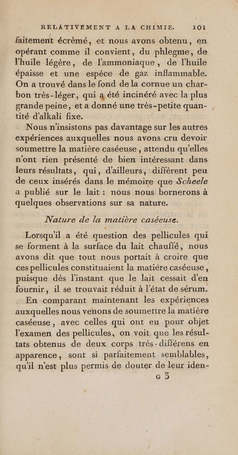 faitement écrèmé, et nous avons obtenu, en opérant comme il convient, du phlegme, de l'huile légère, de l’'ammoniaque, de l'huile épaisse et une espèce de gaz inflammable. On a trouvé dans le fond de la cornue un char- bon très-léger, qui a été incinéré avec la plus grande peine, et a donné une très-petite quan- . tité d'alkali fixe. Nous n'insistons pas davantage sur les autres expériences auxquelles nous avons cru devoir soumettre la matière caséeuse , attendu qu'elles n'ont rien présenté de bien intéressant dans leurs résultats, qui, d’ailleurs, diffèrent peu de ceux insérés dans le mémoire que Scheele a publié sur le lait : nous nous bornerons à quelques observations sur sa nature. Nature de la matière caséeuse. Lorsqu'il a été question des pellicules qui se forment à la surface du lait chaullé, nous avons dit que tout nous portait à croire que ces pellicules constituaient la matière caséeuse, puisque dès l'instant que le lait cessait den fournir, il se trouvait réduit à l’état de sérum. En comparant maintenant les expériences auxquelles nous venons de soumettre la matière caséeuse, avec celles qui ont eu pour objet l'examen des pellicules, on voit, que les résul- tats obtenus de deux corps très-différens en apparence, sont si parfaitement semblables, quil nest plus permis de douter de leur iden- e 9