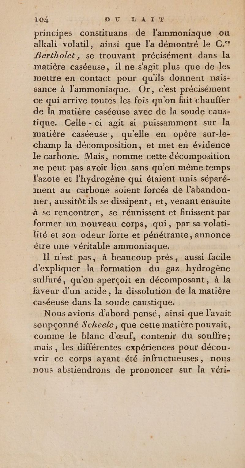 principes constituans de l’ammoniaque ou alkali volatil, ainsi que l'a démontré le C.® Bertholet, se trouvant précisément dans la matière caséeuse, il ne s'agit plus que de les mettre en contact pour quils donnent nais- sance à l'ammoniaque. Or, c'est précisément ce qui arrive toutes les fois qu'on fait chauffer de la matière caséeuse avec de la soude caus- tique. Celle - ci agit si puissamment sur la matière caséeuse, qu'elle en opère sur-le- champ la décomposition, et met en évidence le carbone. Mais, comme cette décomposition ne peut pas avoir lieu sans qu'en même temps l'azote et l'hydrogène qui étaient unis séparé- ment au carbone soient forcés de l’abandon- ner, aussitôt ils se dissipent, et, venant ensuite à se rencontrer, se réunissent et finissent par former un nouveau corps, qui, par sa volati- lité et son odeur forte et pénétrante, annonce être une véritable ammoniaque. Il nest pas, à beaucoup près, aussi facile d'expliquer la formation du gaz hydrogène sulfuré, qu'on aperçoit en décomposant, à la faveur d’un acide, la dissolution de la matière caséeuse dans la soude caustique. Nous avions d'abord pensé, ainsi que l'avait soupçonné Scheele, que cette matière pouvait, comme le blanc d'œuf, contenir du souffre; mais , les différentes expériences pour décou- vrir ce corps ayant été infructueuses, nous nous abstiendrons de prononcer sur la véri-