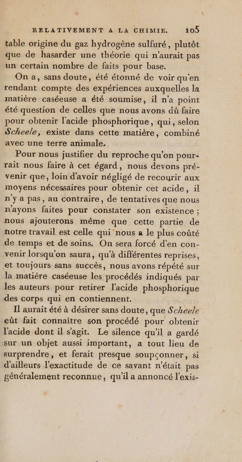 hab origine du gaz hydrogène sulfuré, plutôt que de hasarder une théorie qui n'aurait pas un certain nombre de faits pour base. On a, sans doute, été étonné de voir qu'en rendant compte des expériences auxquelles la matière caséeuse a été soumise, il n'a point été question de celles que nous avons dù faire pour obtenir l'acide phosphorique, qui, selon Scheele, existe dans cette matière, combiné avec une terre animale. Pour nous justifier du reproche qu'on pour- rait nous faire à cet égard, nous devons pré- venir que, loin d'avoir négligé de recourir aux moyens nécessaires pour obtenir cet acide, il n i a pas, au contraire, de tentatives que nous n'ayons faites pour constater son existence ; nous ajouterons même que cette partie de: notre travail est celle qui nous a le plus coûté de temps et de soins. On sera forcé d'en con- venir lorsqu'on saura, qu’à différentes reprises, et toujours sans succès, nous avons répété sur la matière caséeuse les procédés indiqués par les auteurs pour retirer l'acide phosphorique des corps qui en contiennent. Il aurait été à désirer sans doute, que S Lhphe eût fait connaître son procédé pour obtenir l'acide dont il s'agit. Le silence qu'il a gardé sur un objet aussi important, a tout lieu de surprendre, et ferait presque soupcçonner, si d'ailleurs l'exactitude de ce savant n'était pas généralement reconnue, qu'il a annoncé l'exis-